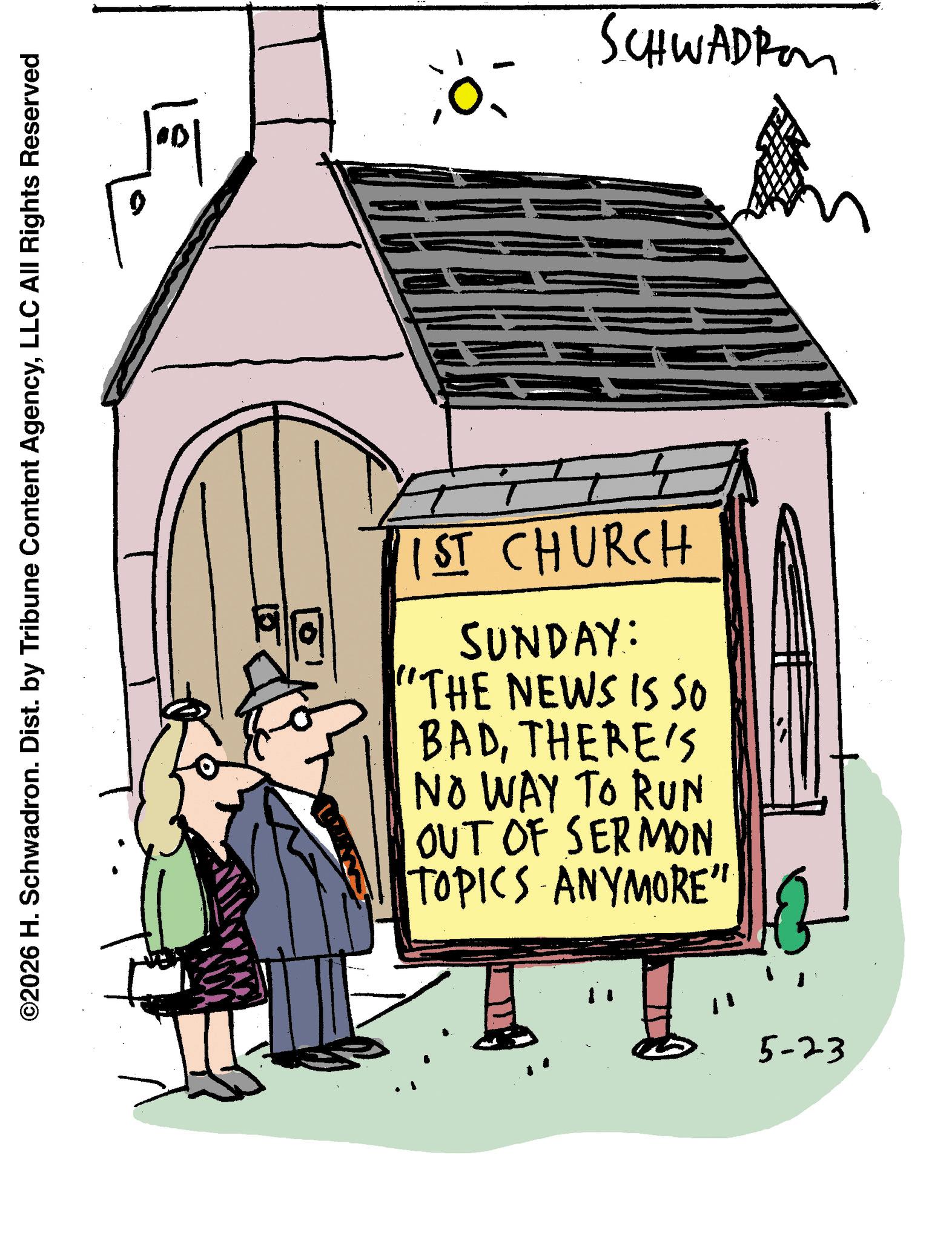 Photo caption OCR: ©2026 H. Schwadron. Dist. by Tribune Content AgencyLLC All Rights Reserved ? SCHWADROM 1ST CHURCH SUNDAY: "THE NEWS IS SO BADTHERE'S NO WAY TO RUN OUT OF SERMON TOPICS ANYMORE" 5-23 © 2026 H. Schwadron . Dist . by Tribune Content AgencyLLC All Rights Reserved ? SCHWADROM 1ST CHURCH SUNDAY : " THE NEWS IS SO BADTHERE'S NO WAY TO RUN OUT OF SERMON TOPICS ANYMORE " 5-23