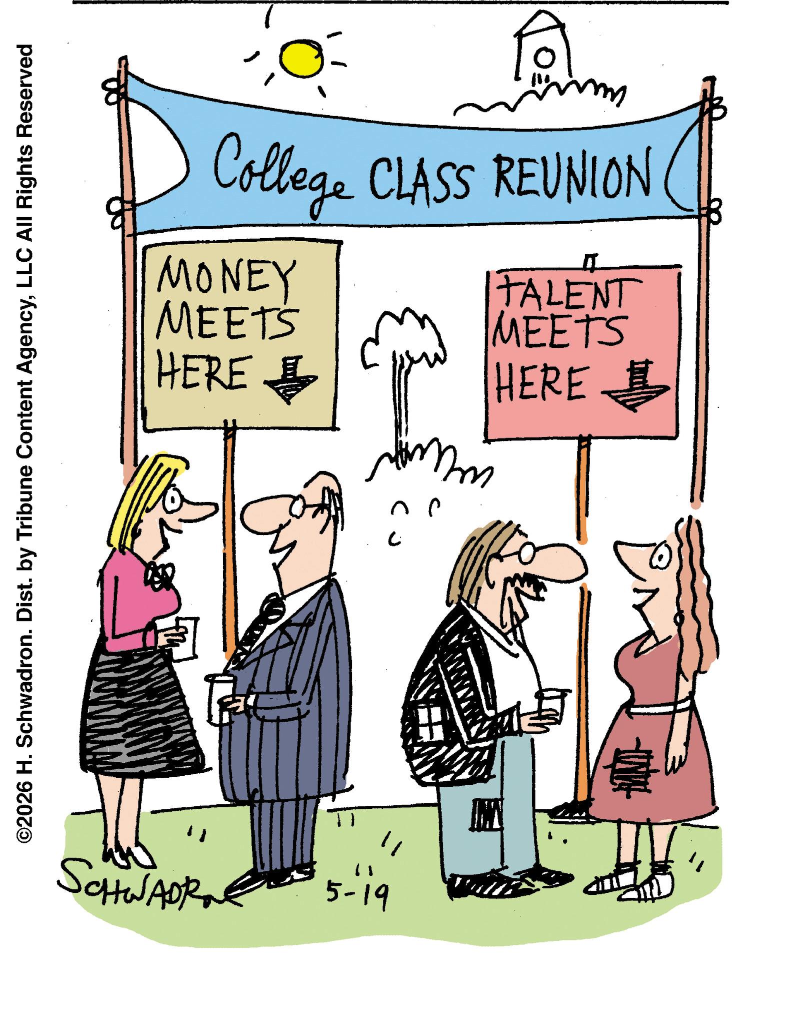 Fiction OCR: ©2026 H. Schwadron. Dist. by Tribune Content AgencyLLC All Rights Reserved For College CLASS REUNION MONEY MEETS HERE TALENT MEETS HERE fru ? SCHWADR 5-19 JU © 2026 H. Schwadron . Dist . by Tribune Content AgencyLLC All Rights Reserved For College CLASS REUNION MONEY MEETS HERE TALENT MEETS HERE fru ? SCHWADR 5-19 JU
