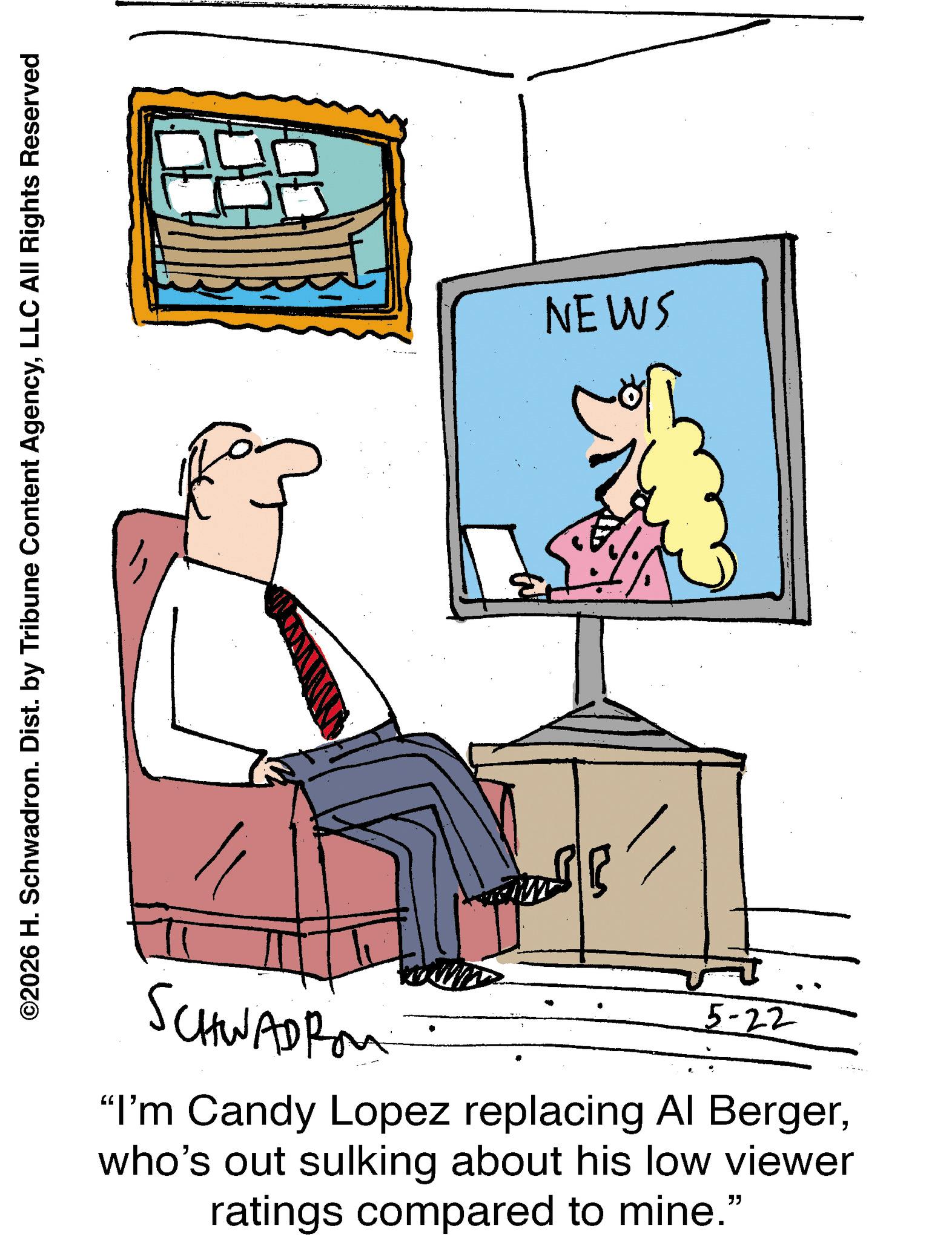 Graphics OCR: ©2026 H. Schwadron. Dist. by Tribune Content AgencyLLC All Rights Reserved SCHWADROM 5-22 "I'm Candy Lopez replacing Al Bergerwho's out sulking about his low viewer ratings compared to mine." NEWS © 2026 H. Schwadron . Dist . by Tribune Content AgencyLLC All Rights Reserved SCHWADROM 5-22 " I'm Candy Lopez replacing Al Bergerwho's out sulking about his low viewer ratings compared to mine . " NEWS