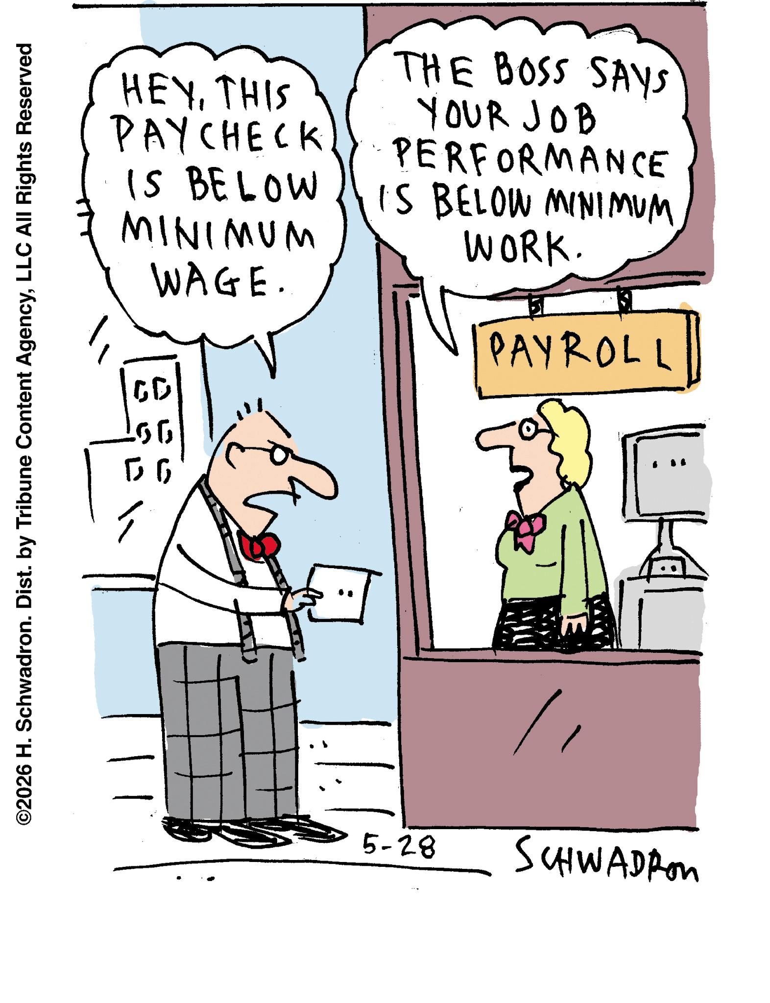 Animation OCR: HEYTHIS PAYCHECK IS BELOW MINIMUM WAGE. THE BOSS SAYS YOUR JOB PERFORMANCE IS BELOW MINIMUM WORK. PAYROLL ©2026 H. Schwadron. Dist. by Tribune Content AgencyLLC All Rights Reserved 00 5-28 SCHWADRON HEYTHIS PAYCHECK IS BELOW MINIMUM WAGE . THE BOSS SAYS YOUR JOB PERFORMANCE IS BELOW MINIMUM WORK . PAYROLL © 2026 H. Schwadron . Dist . by Tribune Content AgencyLLC All Rights Reserved 00 5-28 SCHWADRON