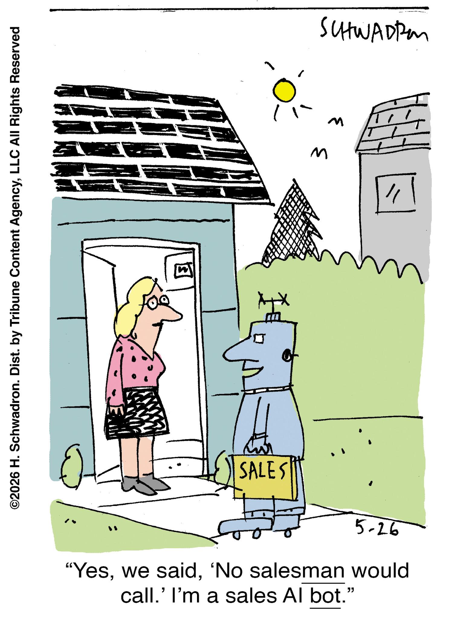 Photo caption OCR: ©2026 H. Schwadron. Dist. by Tribune Content AgencyLLC All Rights Reserved SCHWADER M M " SALES 5-26 "Yes'No salesman would call.' I'm a sales Al bot." © 2026 H. Schwadron . Dist . by Tribune Content AgencyLLC All Rights Reserved SCHWADER M M " SALES 5-26 " Yeswe said' No salesman would call . ' I'm a sales Al bot . "