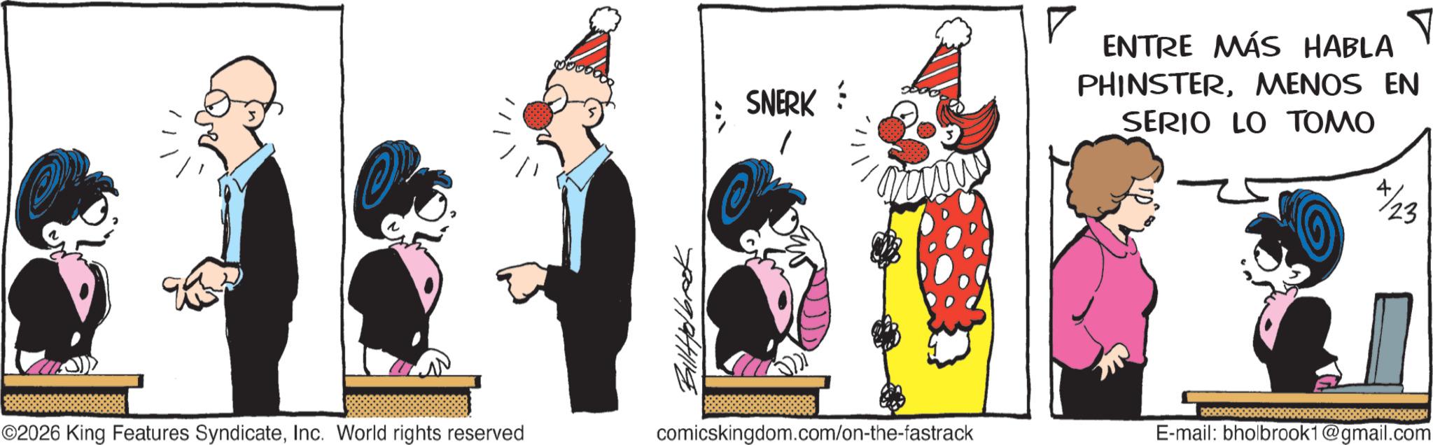Publication OCR: ? SNERK Tomi ? ENTRE MÁS HABLA PHINSTERMENOS EN SERIO LO TOMO 723 ©2026 King Features SyndicateInc. World rights reserved BillHolbook comicskingdom.com/on-the-fastrack 220002 E-mail: bholbrook1@gmail.com ? SNERK Tomi ? ENTRE MÁS HABLA PHINSTERMENOS EN SERIO LO TOMO 723 © 2026 King Features SyndicateInc. World rights reserved BillHolbook comicskingdom.com/on-the-fastrack 220002 E - mail : bholbrook1@gmail.com