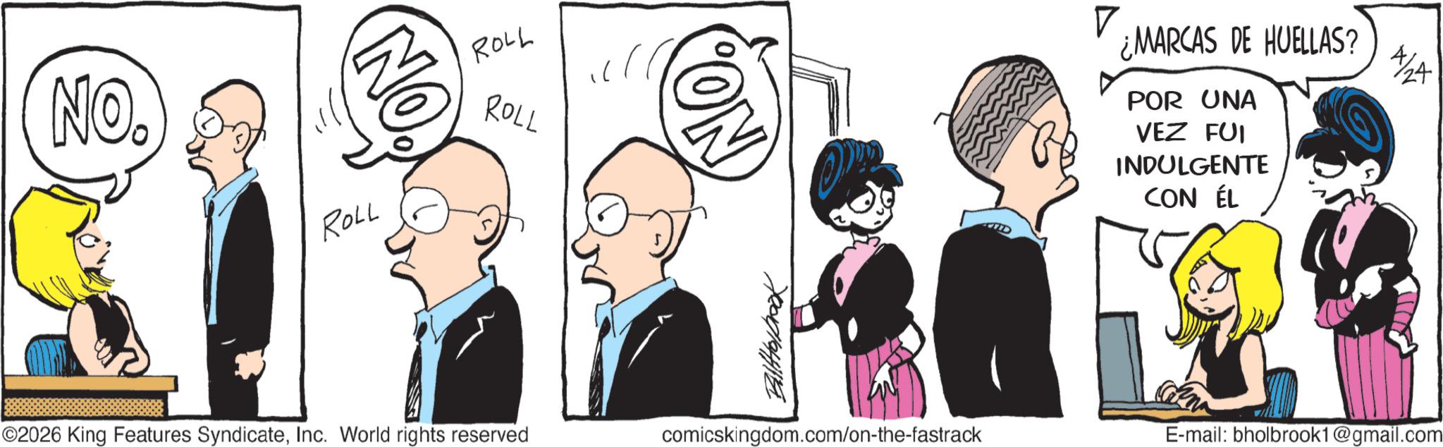 Graphics OCR: NO. NO. ROLL ROLL ROLL ©2026 King Features SyndicateInc. World rights reserved ON Billabrook comicskingdom.com/on-the-fastrack ? ¿MARCAS DE HUELLAS? POR UNA VEZ FUI INDULGENTE CON ÉL 4/24 E-mail: bholbrook1@gmail.com NO . NO . ROLL ROLL ROLL © 2026 King Features SyndicateInc. World rights reserved ON Billabrook comicskingdom.com/on-the-fastrack ? ¿ MARCAS DE HUELLAS ? POR UNA VEZ FUI INDULGENTE CON ÉL 4/24 E - mail : bholbrook1@gmail.com