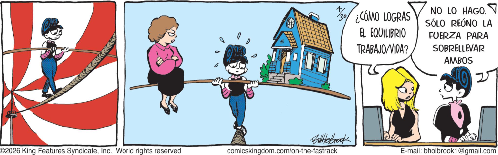 Comic book OCR: 30 ¿CÓMO LOGRAS EL EQUILIBRIO TRABAJO/VIDA? NO LO HAGO. SÓLO REÚNO LA FUERZA PARA SOBRELLEVAR AMBOS 2 Babook ©2026 King Features SyndicateInc. World rights reserved comicskingdom.com/on-the-fastrack E-mail: bholbrook1@gmail.com 30 ¿ CÓMO LOGRAS EL EQUILIBRIO TRABAJO / VIDA ? NO LO HAGO . SÓLO REÚNO LA FUERZA PARA SOBRELLEVAR AMBOS 2 Babook © 2026 King Features SyndicateInc. World rights reserved comicskingdom.com/on-the-fastrack E - mail : bholbrook1@gmail.com