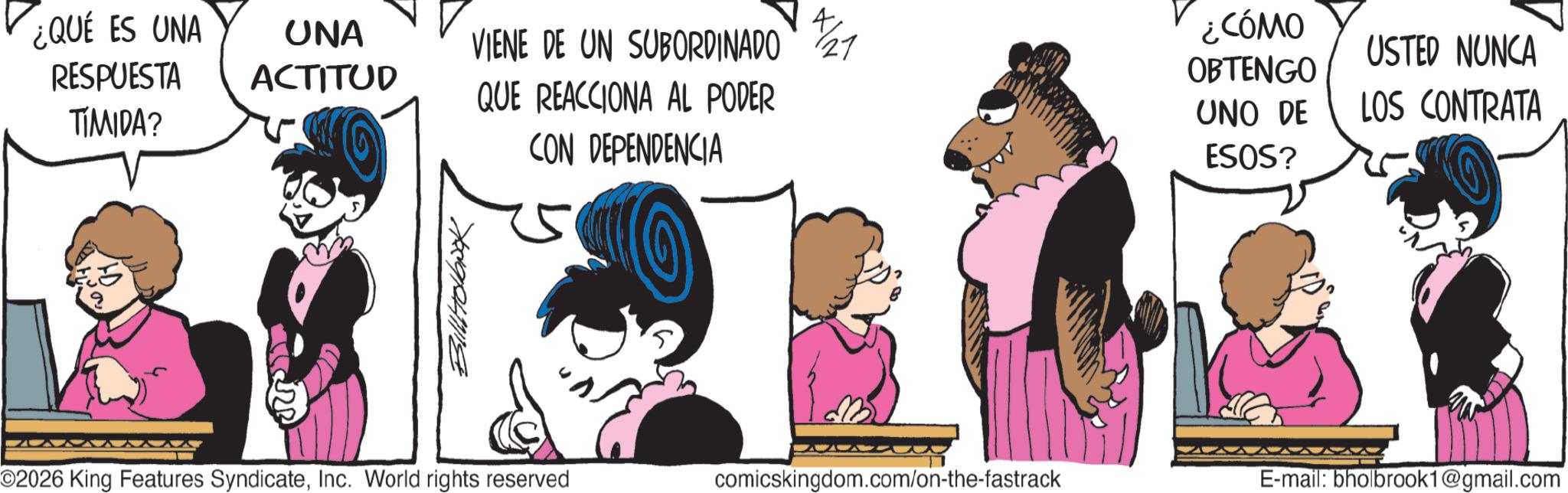 Graphics OCR: ¿QUE ES UNA RESPUESTA TIMIDA? 40 UNA ACTITUD VIENE DE UN SUBORDINADO 27 QUE REACCIONA AL PODER CON DEPENDENCIA 23 Billloook O2026 King Features SyndicateInc. World rights reserved B ¿CÓMO OBTENGO USTED NUNCA UNO DE ESOS? LOS CONTRATA comicskingdom.com/on-the-fastrack E-mail: bholbrook1@gmail.com ¿ QUE ES UNA RESPUESTA TIMIDA ? 40 UNA ACTITUD VIENE DE UN SUBORDINADO 27 QUE REACCIONA AL PODER CON DEPENDENCIA 23 Billloook O2026 King Features SyndicateInc. World rights reserved B ¿ CÓMO OBTENGO USTED NUNCA UNO DE ESOS ? LOS CONTRATA comicskingdom.com/on-the-fastrack E - mail : bholbrook1@gmail.com