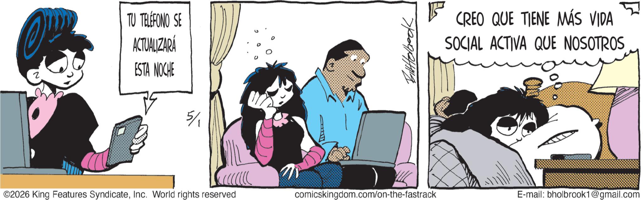 Fictional character OCR: TU TELÉFONO SE ACTUALIZARÁ ESTA NOCHE ??????? CREO QUE TIENE MÁS VIDA SOCIAL ACTIVA QUE NOSOTROS ©2026 King Features SyndicateInc. World rights reserved comicskingdom.com/on-the-fastrack E-mail: bholbrook1@gmail.com TU TELÉFONO SE ACTUALIZARÁ ESTA NOCHE ??????? CREO QUE TIENE MÁS VIDA SOCIAL ACTIVA QUE NOSOTROS © 2026 King Features SyndicateInc. World rights reserved comicskingdom.com/on-the-fastrack E - mail : bholbrook1@gmail.com