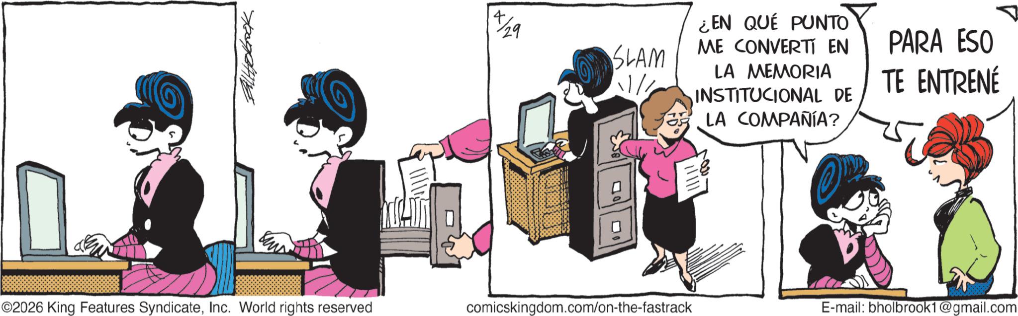 Publication OCR: ©2026 King Features SyndicateInc. World rights reserved 4X/29 SLAM 11/1 ¿EN QUE PUNTO ME CONVERTI EN LA MEMORIA INSTITUCIONAL DE LA COMPAÑÍA? PARA ESO TE ENTRENÉ ? comicskingdom.com/on-the-fastrack E-mail: bholbrook1@gmail.com © 2026 King Features SyndicateInc. World rights reserved 4X / 29 SLAM 11/1 ¿ EN QUE PUNTO ME CONVERTI EN LA MEMORIA INSTITUCIONAL DE LA COMPAÑÍA ? PARA ESO TE ENTRENÉ ? comicskingdom.com/on-the-fastrack E - mail : bholbrook1@gmail.com