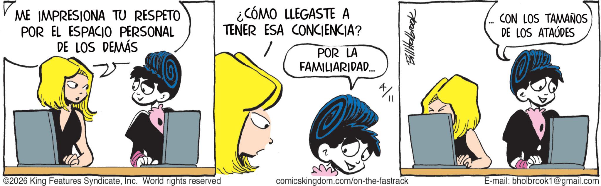 Graphics OCR: ME IMPRESIONA TU RESPETO POR EL ESPACIO PERSONAL DE LOS DEMÁS ¿CÓMO LLEGASTE A TENER ESA CONCIENCIA? POR LA FAMILIARIDAD... 7/2019/941119 CON LOS TAMAÑOS DE LOS ATAÚDES ©2026 King Features SyndicateInc. World rights reserved comicskingdom.com/on-the-fastrack E-mail: bholbrook1@gmail.com ME IMPRESIONA TU RESPETO POR EL ESPACIO PERSONAL DE LOS DEMÁS ¿ CÓMO LLEGASTE A TENER ESA CONCIENCIA ? POR LA FAMILIARIDAD ... 7/2019/941119 CON LOS TAMAÑOS DE LOS ATAÚDES © 2026 King Features SyndicateInc. World rights reserved comicskingdom.com/on-the-fastrack E - mail : bholbrook1@gmail.com