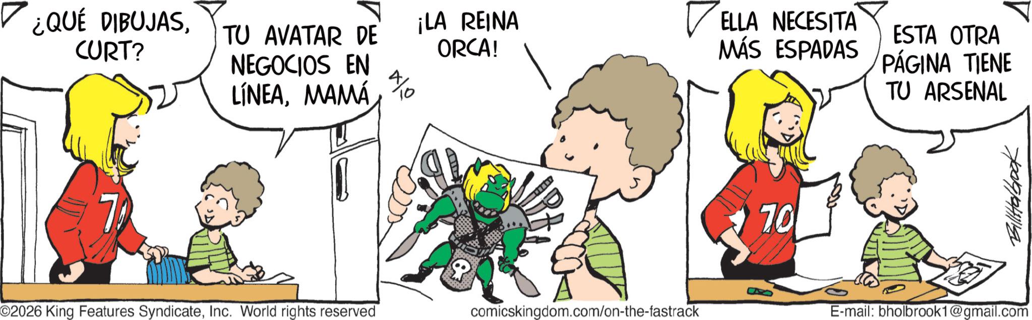 Photo caption OCR: ¿QUÉ DIBUJASCURT? TU AVATAR DE NEGOCIOS EN 4/10 LÍNEAMAMÁ ¡LA REINA ORCA! ? ELLA NECESITA MÁS ESPADAS ESTA OTRA PÁGINA TIENE TU ARSENAL 70 ©2026 King Features SyndicateInc. World rights reserved comicskingdom.com/on-the-fastrack 70 BillHolbrook E-mail: bholbrook1@gmail.com ¿ QUÉ DIBUJASCURT ? TU AVATAR DE NEGOCIOS EN 4/10 LÍNEAMAMÁ ¡ LA REINA ORCA ! ? ELLA NECESITA MÁS ESPADAS ESTA OTRA PÁGINA TIENE TU ARSENAL 70 © 2026 King Features SyndicateInc. World rights reserved comicskingdom.com/on-the-fastrack 70 BillHolbrook E - mail : bholbrook1@gmail.com