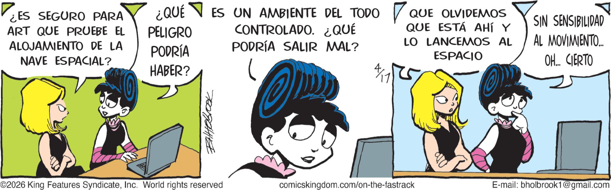 Publication OCR: ¿ES SEGURO PARA ART QUE PRUEBE EL ALOJAMIENTO DE LA NAVE ESPACIAL? ¿QUÉ PELIGRO PODRÍA HABER? ??????? ES UN AMBIENTE DEL TODO ? CONTROLADO. ¿QUÉ PODRÍA SALIR MAL? QUE OLVIDEMOS QUE ESTÁ AHÍ Y LO LANCEMOS AL ESPACIO SIN SENSIBILIDAD AL MOVIMIENTO... OH... CIERTO 4/1 ©2026 King Features SyndicateInc. World rights reserved comicskingdom.com/on-the-fastrack E-mail: bholbrook1@gmail.com ¿ ES SEGURO PARA ART QUE PRUEBE EL ALOJAMIENTO DE LA NAVE ESPACIAL ? ¿ QUÉ PELIGRO PODRÍA HABER ? ??????? ES UN AMBIENTE DEL TODO ? CONTROLADO . ¿ QUÉ PODRÍA SALIR MAL ? QUE OLVIDEMOS QUE ESTÁ AHÍ Y LO LANCEMOS AL ESPACIO SIN SENSIBILIDAD AL MOVIMIENTO ... OH ... CIERTO 4/1 © 2026 King Features SyndicateInc. World rights reserved comicskingdom.com/on-the-fastrack E - mail : bholbrook1@gmail.com