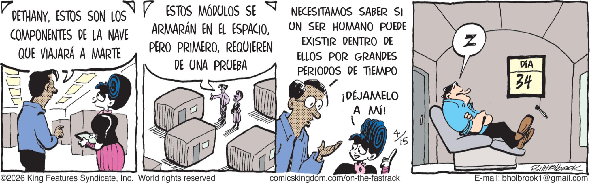 Publication OCR: DETHANYESTOS SON LOS COMPONENTES DE LA NAVE QUE VIAJARÁ A MARTE ? ESTOS MÓDULOS SE ARMARÁN EN EL ESPACIOREQUIEREN DE UNA PRUEBA NECESITAMOS SABER SI UN SER HUMANO PUEDE EXISTIR DENTRO DE ELLOS POR GRANDES PERIODOS DE TIEMPO ¡DÉJAMELO A MÍ! 4/15 ©2026 King Features SyndicateInc. World rights reserved comicskingdom.com/on-the-fastrack Z DÍA 34 BilHelbook E-mail: bholbrook1@gmail.com DETHANYESTOS SON LOS COMPONENTES DE LA NAVE QUE VIAJARÁ A MARTE ? ESTOS MÓDULOS SE ARMARÁN EN EL ESPACIOPERO PRIMEROREQUIEREN DE UNA PRUEBA NECESITAMOS SABER SI UN SER HUMANO PUEDE EXISTIR DENTRO DE ELLOS POR GRANDES PERIODOS DE TIEMPO ¡ DÉJAMELO A MÍ ! 4/15 © 2026 King Features SyndicateInc. World rights reserved comicskingdom.com/on-the-fastrack Z DÍA 34 BilHelbook E - mail : bholbrook1@gmail.com