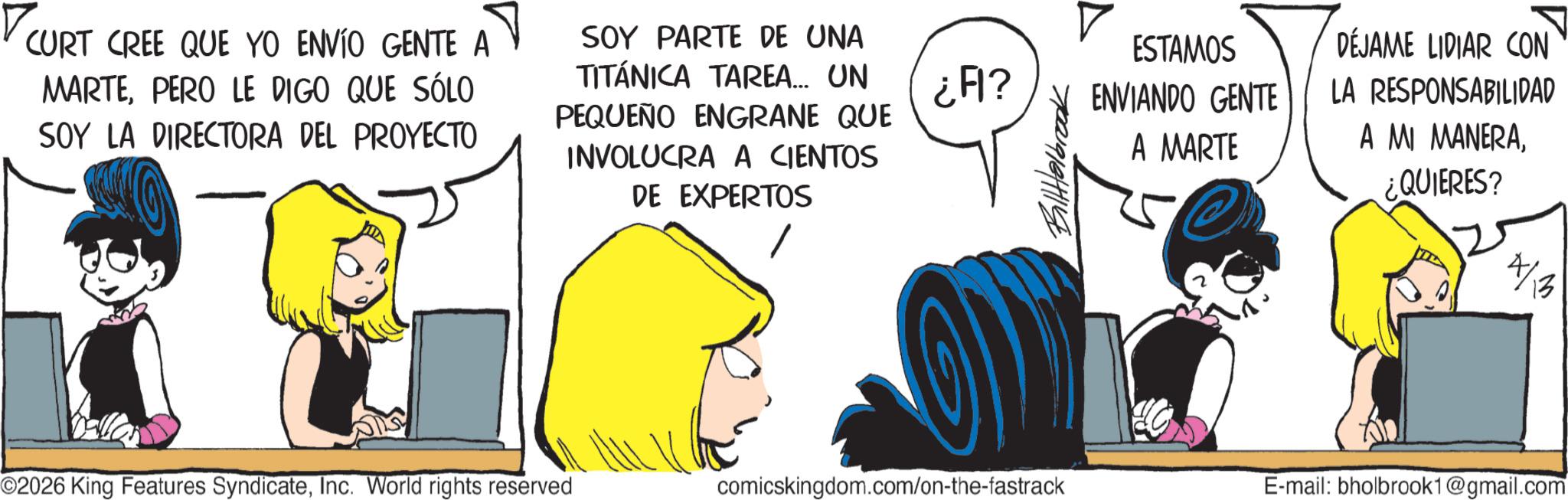 Graphics OCR: CURT CREE QUE YO ENVÍO GENTE A ? SOY PARTE DE UNA MARTEPERO LE DIGO QUE SÓLO SOY LA DIRECTORA DEL PROYECTO TITÁNICA TAREA... UN PEQUEÑO ENGRANE QUE INVOLUCRA A CIENTOS DE EXPERTOS ¿A? BilHelbrook ESTAMOS ENVIANDO GENTE A MARTE DÉJAME LIDIAR CON LA RESPONSABILIDAD A MI MANERA¿QUIERES? 4/13 O2026 King Features SyndicateInc. World rights reserved comicskingdom.com/on-the-fastrack E-mail: bholbrook1@gmail.com CURT CREE QUE YO ENVÍO GENTE A ? SOY PARTE DE UNA MARTEPERO LE DIGO QUE SÓLO SOY LA DIRECTORA DEL PROYECTO TITÁNICA TAREA ... UN PEQUEÑO ENGRANE QUE INVOLUCRA A CIENTOS DE EXPERTOS ¿ A ? BilHelbrook ESTAMOS ENVIANDO GENTE A MARTE DÉJAME LIDIAR CON LA RESPONSABILIDAD A MI MANERA¿ QUIERES ? 4/13 O2026 King Features SyndicateInc. World rights reserved comicskingdom.com/on-the-fastrack E - mail : bholbrook1@gmail.com