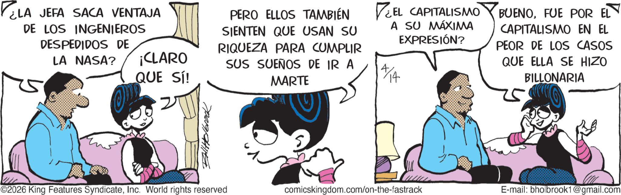 Graphics OCR: ELA JEFA SACA VENTAJA DE LOS INGENIEROS DESPEDIDOS DE LA NASA? ¡CLARO QUE SÍ! BallHolbrook PERO ELLOS TAMBIÉN SIENTEN QUE USAN SU RIQUEZA PARA CUMPLIR SUS SUEÑOS DE IR A MARTE EL CAPITALISMO A SU MÁXIMA EXPRESIÓN? BUENOFUE POR EL CAPITALISMO EN EL PEOR DE LOS CASOS QUE ELLA SE HIZO BILLONARIA O2026 King Features SyndicateInc. World rights reserved comicskingdom.com/on-the-fastrack E-mail: bholbrook1@gmail.com ELA JEFA SACA VENTAJA DE LOS INGENIEROS DESPEDIDOS DE LA NASA ? ¡ CLARO QUE SÍ ! BallHolbrook PERO ELLOS TAMBIÉN SIENTEN QUE USAN SU RIQUEZA PARA CUMPLIR SUS SUEÑOS DE IR A MARTE EL CAPITALISMO A SU MÁXIMA EXPRESIÓN ? BUENOFUE POR EL CAPITALISMO EN EL PEOR DE LOS CASOS QUE ELLA SE HIZO BILLONARIA O2026 King Features SyndicateInc. World rights reserved comicskingdom.com/on-the-fastrack E - mail : bholbrook1@gmail.com