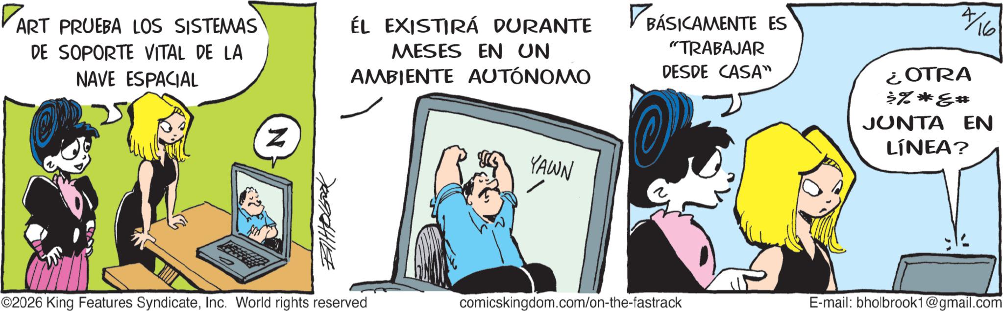 Publication OCR: ART PRUEBA LOS SISTEMAS DE SOPORTE VITAL DE LA NAVE ESPACIAL Z ÉL EXISTIRÁ DURANTE MESES EN UN AMBIENTE AUTÓNOMO YAWN BÁSICAMENTE ES "TRABAJAR DESDE CASA” 4/16 ¿OTRA >%*** JUNTA EN LÍNEA? ©2026 King Features SyndicateInc. World rights reserved comicskingdom.com/on-the-fastrack E-mail: bholbrook1@gmail.com 700944114 ART PRUEBA LOS SISTEMAS DE SOPORTE VITAL DE LA NAVE ESPACIAL Z ÉL EXISTIRÁ DURANTE MESES EN UN AMBIENTE AUTÓNOMO YAWN BÁSICAMENTE ES " TRABAJAR DESDE CASA ” 4/16 ¿ OTRA > % *** JUNTA EN LÍNEA ? © 2026 King Features SyndicateInc. World rights reserved comicskingdom.com/on-the-fastrack E - mail : bholbrook1@gmail.com 700944114