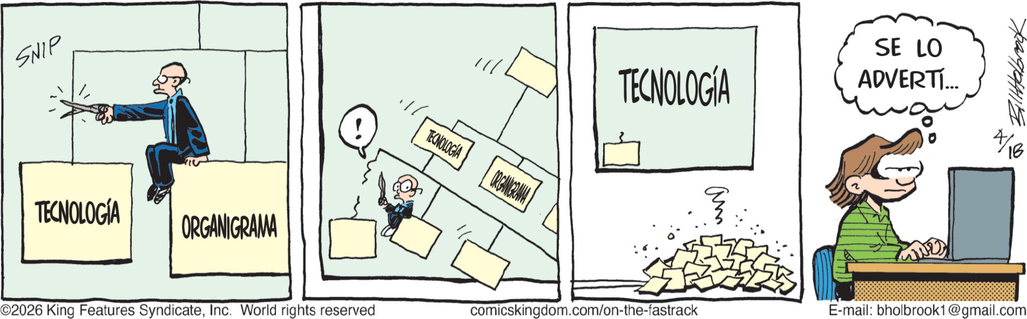 Fictional character OCR: SNIP TECNOLOGÍA ORGANIGRAMA TECNOLOGIA ORGANIGRAMA TECNOLOGÍA SE LO ADVERTÍ... am O2026 King Features SyndicateInc. World rights reserved comicskingdom.com/on-the-fastrack 729/04115 16 E-mail: bholbrook1@gmail.com SNIP TECNOLOGÍA ORGANIGRAMA TECNOLOGIA ORGANIGRAMA TECNOLOGÍA SE LO ADVERTÍ ... am O2026 King Features SyndicateInc. World rights reserved comicskingdom.com/on-the-fastrack 729/04115 16 E - mail : bholbrook1@gmail.com