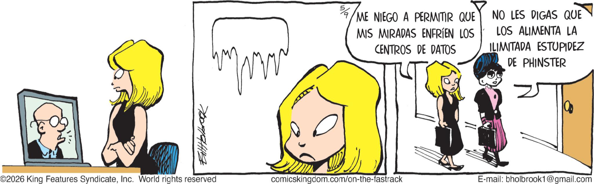 Comic book OCR: Bilttelbrook ME NIEGO A PERMITIR QUE MIS MIRADAS ENFRÍEN LOS CENTROS DE DATOS NO LES DIGAS QUE LOS ALIMENTA LA ILIMITADA ESTUPIDEZ DE PHINSTER ©2026 King Features SyndicateInc. World rights reserved comicskingdom.com/on-the-fastrack E-mail: bholbrook1@gmail.com Bilttelbrook ME NIEGO A PERMITIR QUE MIS MIRADAS ENFRÍEN LOS CENTROS DE DATOS NO LES DIGAS QUE LOS ALIMENTA LA ILIMITADA ESTUPIDEZ DE PHINSTER © 2026 King Features SyndicateInc. World rights reserved comicskingdom.com/on-the-fastrack E - mail : bholbrook1@gmail.com