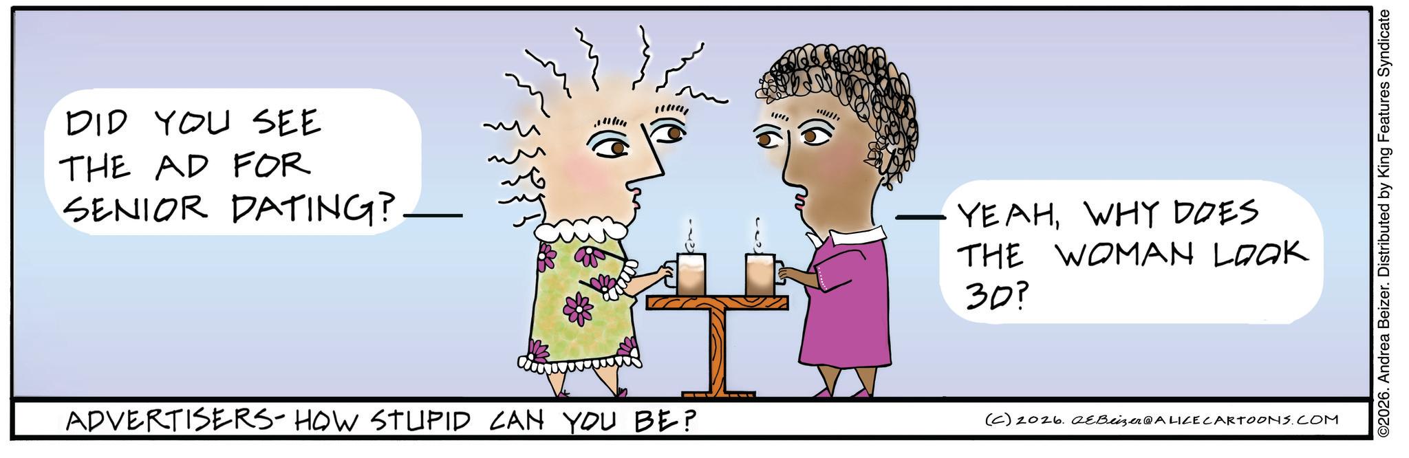 Fiction OCR: DID YOU SEE THE AD FOR SENIOR DATING? - YEAHWHY DOES THE WOMAN LOOK 30? ADVERTISERS- HOW STUPID CAN YOU BE? (C) 2026. 2eBeizer@ALICE CARTOONS.COM ©2026. Andrea Beizer. Distributed by King Features Syndicate DID YOU SEE THE AD FOR SENIOR DATING ? - YEAHWHY DOES THE WOMAN LOOK 30 ? ADVERTISERS- HOW STUPID CAN YOU BE ? ( C ) 2026. 2eBeizer @ ALICE CARTOONS.COM © 2026 . Andrea Beizer . Distributed by King Features Syndicate