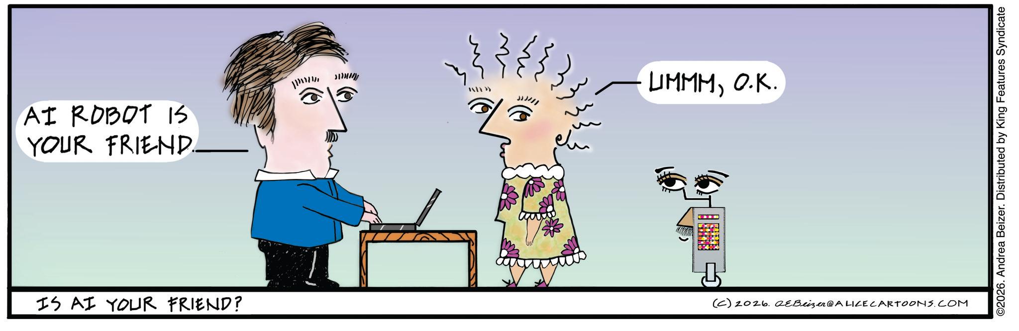 Animated cartoon OCR: AI ROBOT IS YOUR FRIEND... LIMMMO.K. IS AI YOUR FRIEND? (C) 2026. QeBeizer@ALICE CARTOONS.COM ©2026. Andrea Beizer. Distributed by King Features Syndicate AI ROBOT IS YOUR FRIEND ... LIMMMO.K. IS AI YOUR FRIEND ? ( C ) 2026. QeBeizer @ ALICE CARTOONS.COM © 2026 . Andrea Beizer . Distributed by King Features Syndicate
