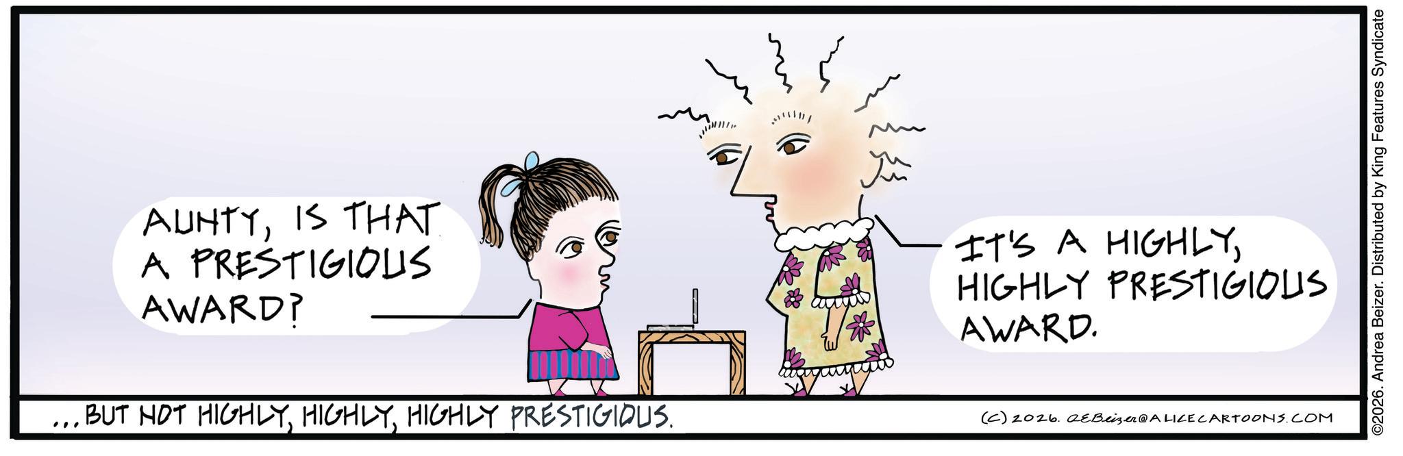 Child art OCR: AUNTYIS THAT A PRESTIGIOUS AWARD? " · BUT NOT HIGHLYHIGHLY PRESTIGIOUS. ?? yu IT'S A HIGHLYHIGHLY PRESTIGIOUS AWARD. (C) 2026. eBeizer@ALICE CARTOONS.COM ©2026. Andrea Beizer. Distributed by King Features Syndicate AUNTYIS THAT A PRESTIGIOUS AWARD ? " · BUT NOT HIGHLYHIGHLY PRESTIGIOUS . ?? yu IT'S A HIGHLYHIGHLY PRESTIGIOUS AWARD . ( C ) 2026. eBeizer @ ALICE CARTOONS.COM © 2026 . Andrea Beizer . Distributed by King Features Syndicate