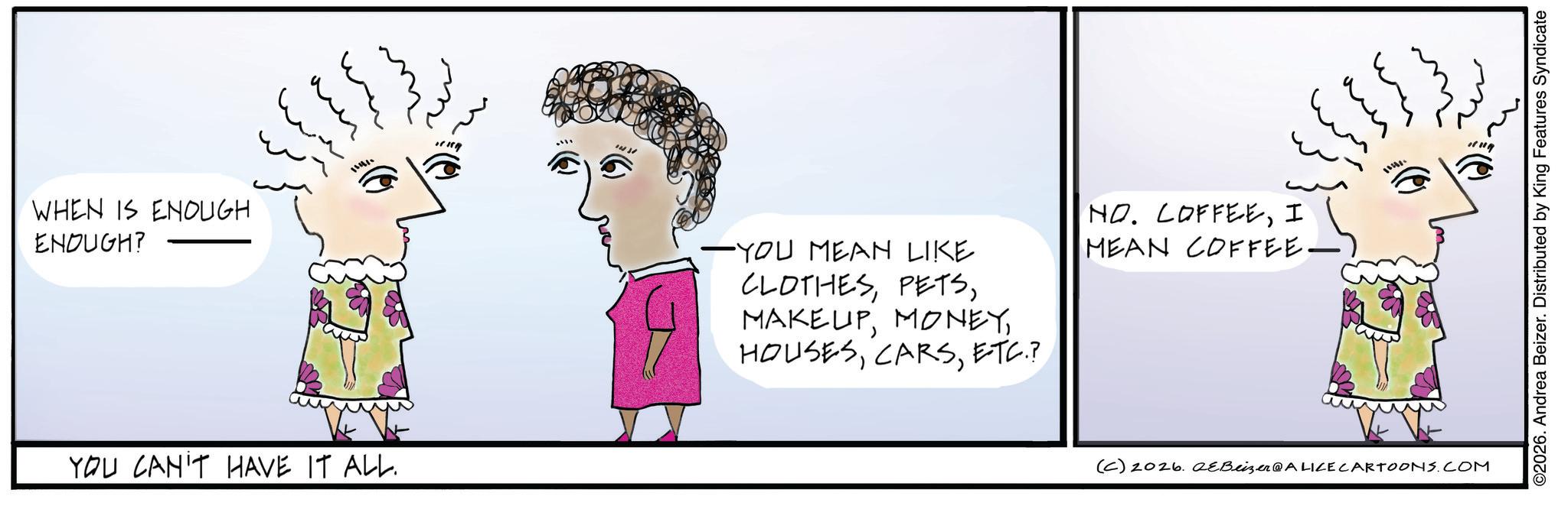 Graphics OCR: WHEN IS ENOUGH ENOUGH? ?? ? YOU CAN'T HAVE IT ALL. -YOU MEAN LIKE CLOTHESETC.? NO. COFFEEI MEAN COFFEE. {}}} (C) 2026. eBeizer@ALICE CARTOONS.COM ©2026. Andrea Beizer. Distributed by King Features Syndicate WHEN IS ENOUGH ENOUGH ? ?? ? YOU CAN'T HAVE IT ALL . -YOU MEAN LIKE CLOTHESETC. ? NO . COFFEEI MEAN COFFEE . { } } } ( C ) 2026. eBeizer @ ALICE CARTOONS.COM © 2026 . Andrea Beizer . Distributed by King Features Syndicate
