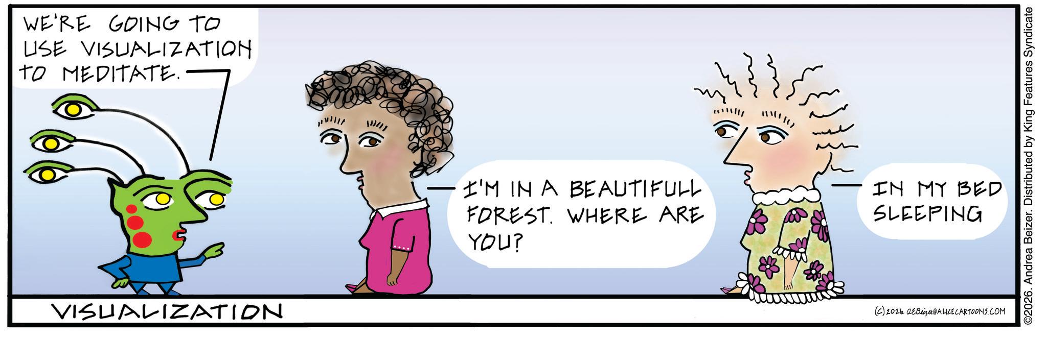 Graphics OCR: WE'RE GOING TO USE VISUALIZATION TO MEDITATE. VISUALIZATION I'M IN A BEAUTIFULL FOREST. WHERE ARE YOU? 2011/11 ??It? IN MY BED SLEEPING (C) 2026 Beizer @ALICE CARTOONS.COM ©2026. Andrea Beizer. Distributed by King Features Syndicate WE'RE GOING TO USE VISUALIZATION TO MEDITATE . VISUALIZATION I'M IN A BEAUTIFULL FOREST . WHERE ARE YOU ? 2011 / 11 ? ? It ? IN MY BED SLEEPING ( C ) 2026 Beizer @ALICE CARTOONS.COM © 2026 . Andrea Beizer . Distributed by King Features Syndicate