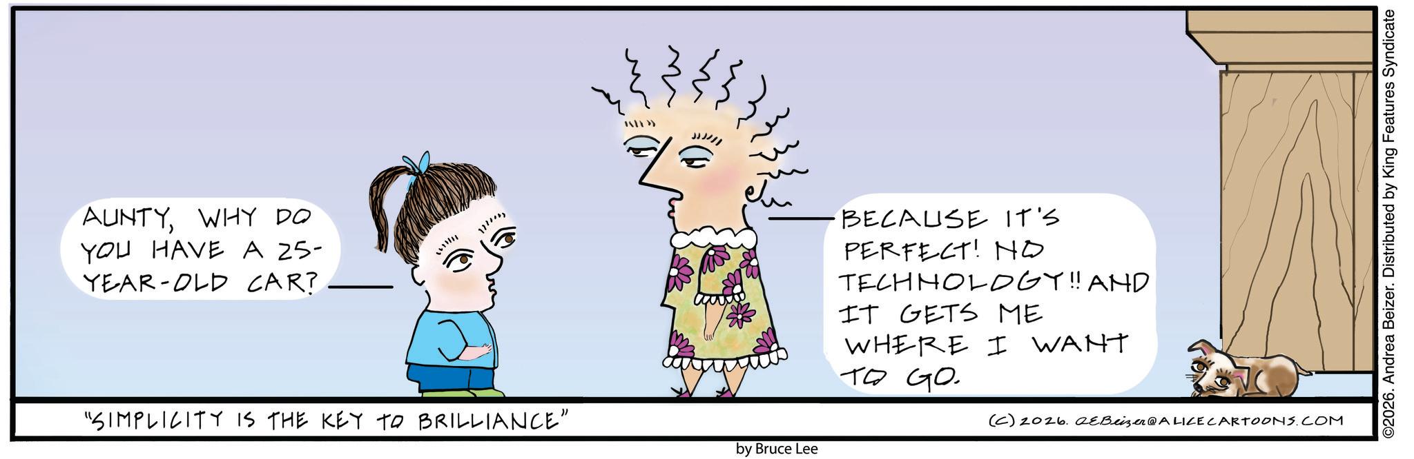 Graphics OCR: IXTY>> AUNTYWHY DO YOU HAVE A 25- YEAR-OLD CAR? "SIMPLICITY IS THE KEY TO BRILLIANCE" 3 BECAUSE IT'S PERFECT! NO TECHNOLOGY!! AND IT GETS ME WHERE I WANT ?? ??? (C) 2026. QeBeizer@ALICE CARTOONS.COM by Bruce Lee ©2026. Andrea Beizer. Distributed by King Features Syndicate IXTY >> AUNTYWHY DO YOU HAVE A 25- YEAR - OLD CAR ? " SIMPLICITY IS THE KEY TO BRILLIANCE " 3 BECAUSE IT'S PERFECT ! NO TECHNOLOGY !! AND IT GETS ME WHERE I WANT ?? ??? ( C ) 2026. QeBeizer @ ALICE CARTOONS.COM by Bruce Lee © 2026 . Andrea Beizer . Distributed by King Features Syndicate