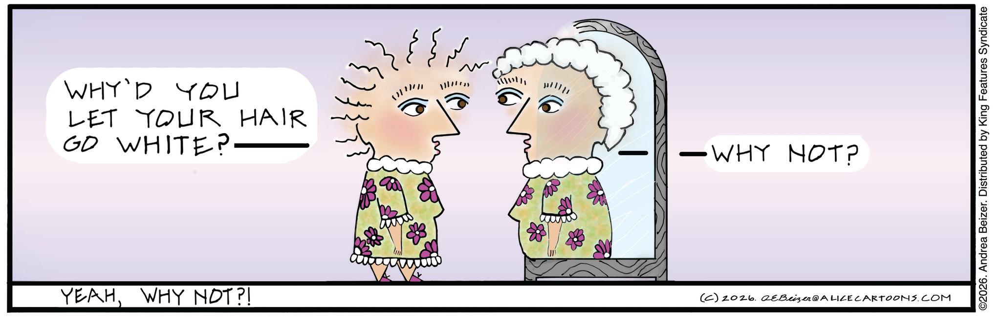 Graphics OCR: WHY'D YOU LET YOUR HAIR GO WHITE?. YEAHWHY NOT?! wwww 1 n -WHY NOT? (C) 2026. aeBeizer@ALICE CARTOONS.COM ©2026. Andrea Beizer. Distributed by King Features Syndicate WHY'D YOU LET YOUR HAIR GO WHITE ?. YEAHWHY NOT ?! wwww 1 n -WHY NOT ? ( C ) 2026. aeBeizer @ ALICE CARTOONS.COM © 2026 . Andrea Beizer . Distributed by King Features Syndicate