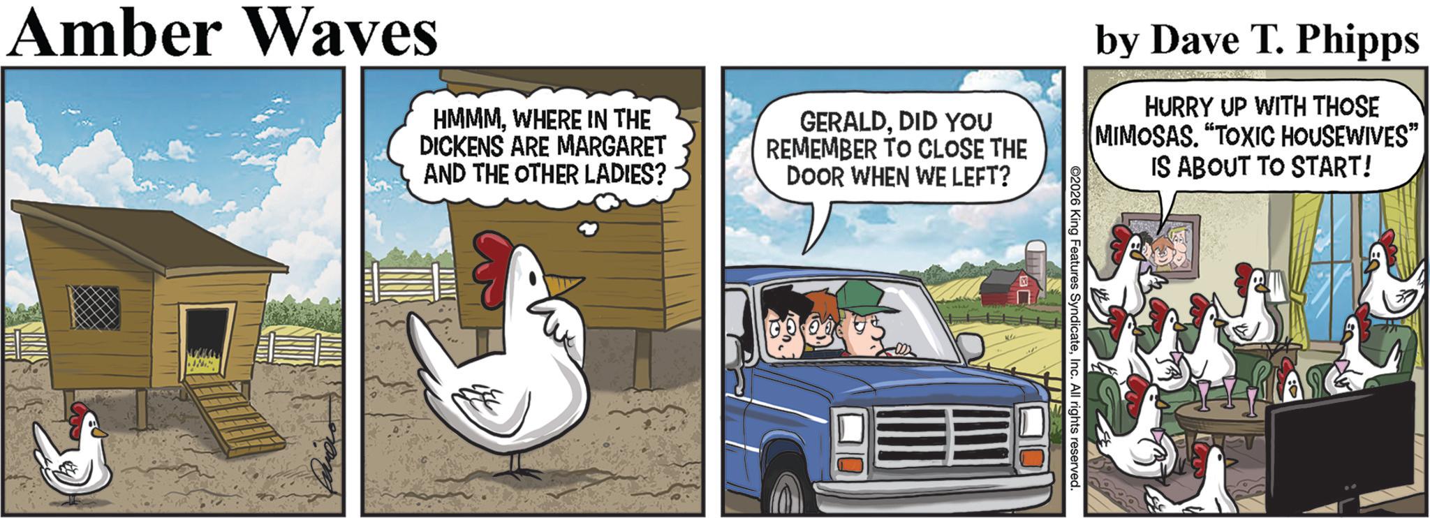 Phasianidae OCR: Amber Waves HMMMWHERE IN THE DICKENS ARE MARGARET AND THE OTHER LADIES? GERALDDID YOU REMEMBER TO CLOSE THE DOOR WHEN WE LEFT? Ja by Dave T. Phipps HURRY UP WITH THOSE MIMOSAS. "TOXIC HOUSEWIVES" IS ABOUT TO START! 2026 King Features SyndicateInc. All rights reserved. Amber Waves HMMMWHERE IN THE DICKENS ARE MARGARET AND THE OTHER LADIES ? GERALDDID YOU REMEMBER TO CLOSE THE DOOR WHEN WE LEFT ? Ja by Dave T. Phipps HURRY UP WITH THOSE MIMOSAS . " TOXIC HOUSEWIVES " IS ABOUT TO START ! 2026 King Features SyndicateInc. All rights reserved .