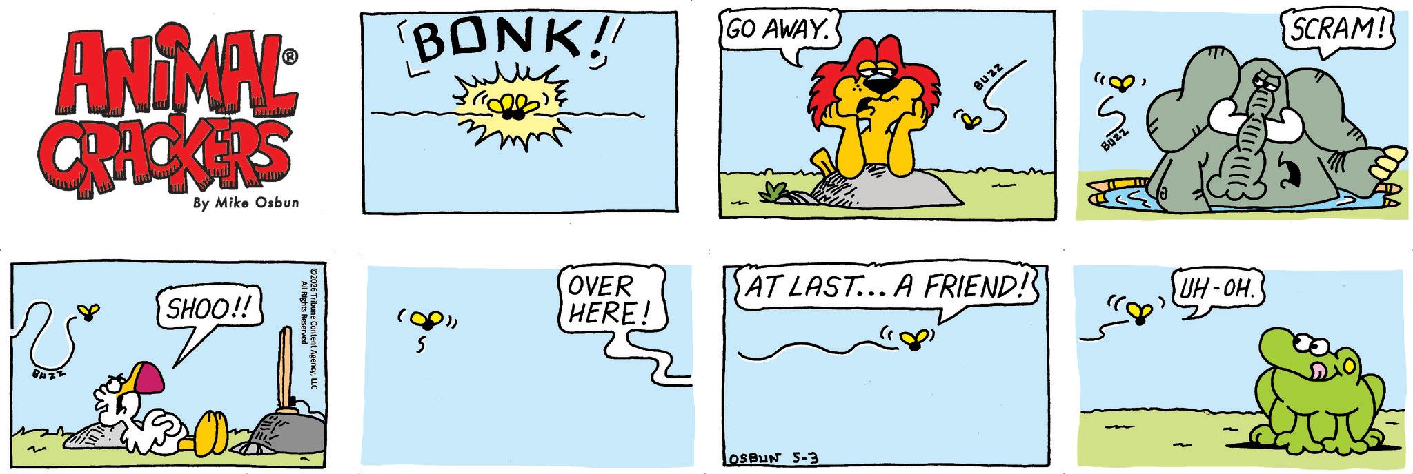 Pleased OCR: ANIMAL CRACKERS By Mike Osbun SHOO!! All Rights Reserved ©2026 Tribune Content AgencyLLC BONK! 108) S OVER HERE! GO AWAY. BUZZ AT LAST... A FRIEND! OSBUN 5-3 Buzz ? UH-OH. SCRAM! ANIMAL CRACKERS By Mike Osbun SHOO !! All Rights Reserved © 2026 Tribune Content AgencyLLC BONK ! 108 ) S OVER HERE ! GO AWAY . BUZZ AT LAST ... A FRIEND ! OSBUN 5-3 Buzz ? UH - OH . SCRAM !