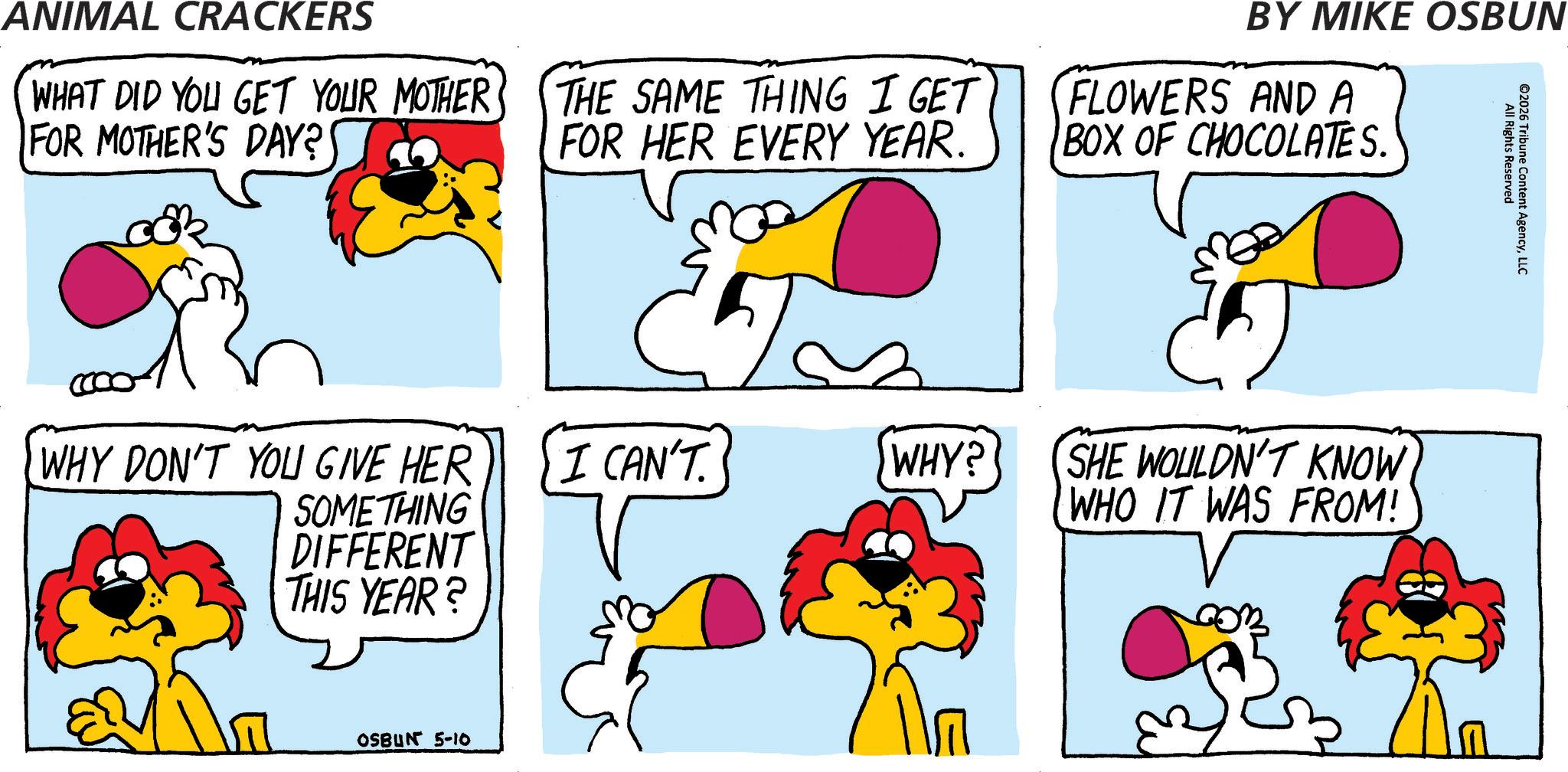 Fiction OCR: ANIMAL CRACKERS WHAT DID YOU GET YOUR MOTHER FOR MOTHER'S DAY? THE SAME THING I GET FOR HER EVERY YEAR. BY MIKE OSBUN FLOWERS AND A BOX OF CHOCOLATES. All Rights Reserved ©2026 Tribune Content AgencyLLC WHY DON'T YOU GIVE HER I CAN'T. WHY? SOMETHING DIFFERENT THIS YEAR? OSBUN 5-10 SHE WOULDN'T KNOW WHO IT WAS FROM! B ANIMAL CRACKERS WHAT DID YOU GET YOUR MOTHER FOR MOTHER'S DAY ? THE SAME THING I GET FOR HER EVERY YEAR . BY MIKE OSBUN FLOWERS AND A BOX OF CHOCOLATES . All Rights Reserved © 2026 Tribune Content AgencyLLC WHY DON'T YOU GIVE HER I CAN'T . WHY ? SOMETHING DIFFERENT THIS YEAR ? OSBUN 5-10 SHE WOULDN'T KNOW WHO IT WAS FROM ! B