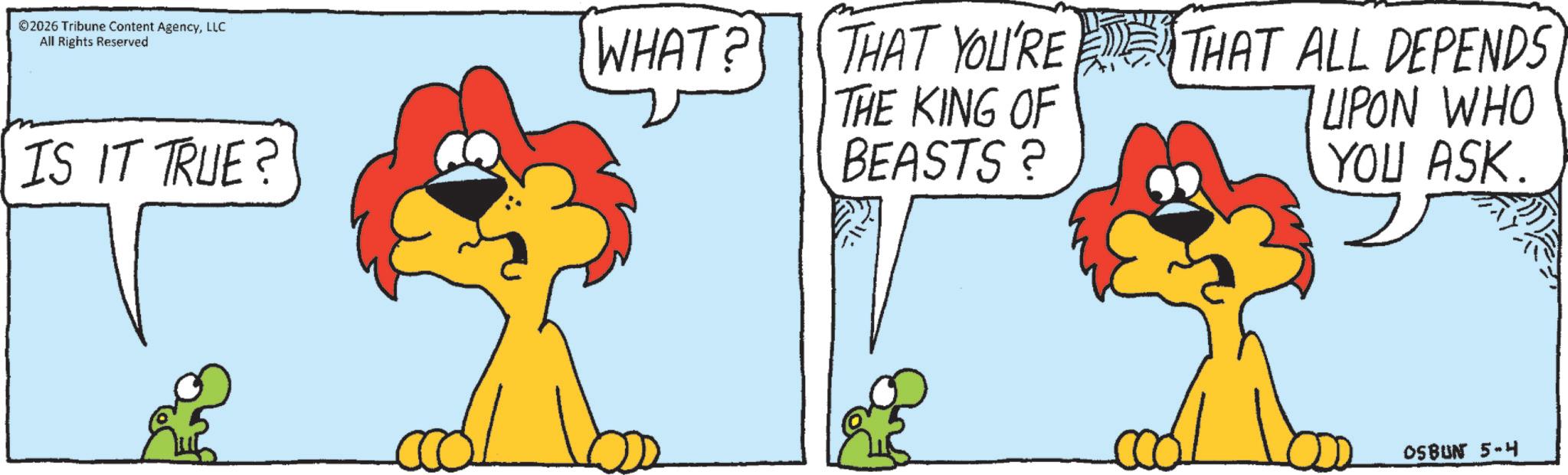 Panthera OCR: © 2026 Tribune Content AgencyLLC All Rights Reserved IS IT TRUE? WHAT? THAT YOU'RE THE KING OF BEASTS? THAT ALL DEPENDS UPON WHO YOU ASK. OSBUN 5-4 © 2026 Tribune Content AgencyLLC All Rights Reserved IS IT TRUE ? WHAT ? THAT YOU'RE THE KING OF BEASTS ? THAT ALL DEPENDS UPON WHO YOU ASK . OSBUN 5-4