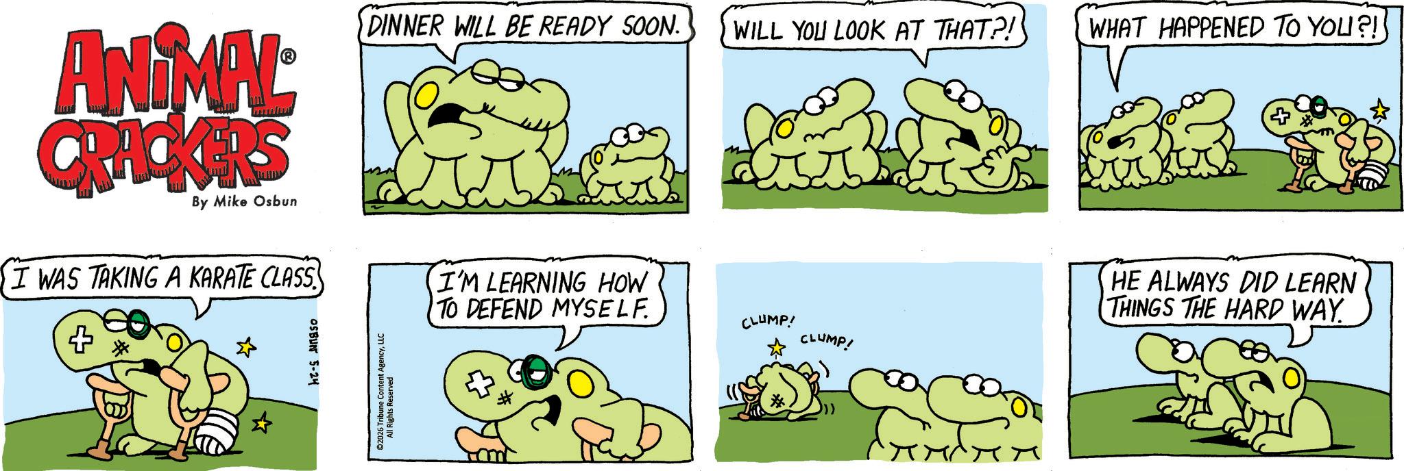 Fiction OCR: ANIMAL CRACKERS By Mike Osbun I WAS TAKING A KARATE CLASS + OSBUN 5-24 DINNER WILL BE READY SOON. WILL YOU LOOK AT THAT?! WHAT HAPPENED TO YOU?! ©2026 Tribune Content AgencyLLC All Rights Reserved I'M LEARNING HOW TO DEFEND MYSELF. CLUMP! CLUMP! HE ALWAYS DID LEARN THINGS THE HARD WAY. ANIMAL CRACKERS By Mike Osbun I WAS TAKING A KARATE CLASS + OSBUN 5-24 DINNER WILL BE READY SOON . WILL YOU LOOK AT THAT ?! WHAT HAPPENED TO YOU ?! © 2026 Tribune Content AgencyLLC All Rights Reserved I'M LEARNING HOW TO DEFEND MYSELF . CLUMP ! CLUMP ! HE ALWAYS DID LEARN THINGS THE HARD WAY .