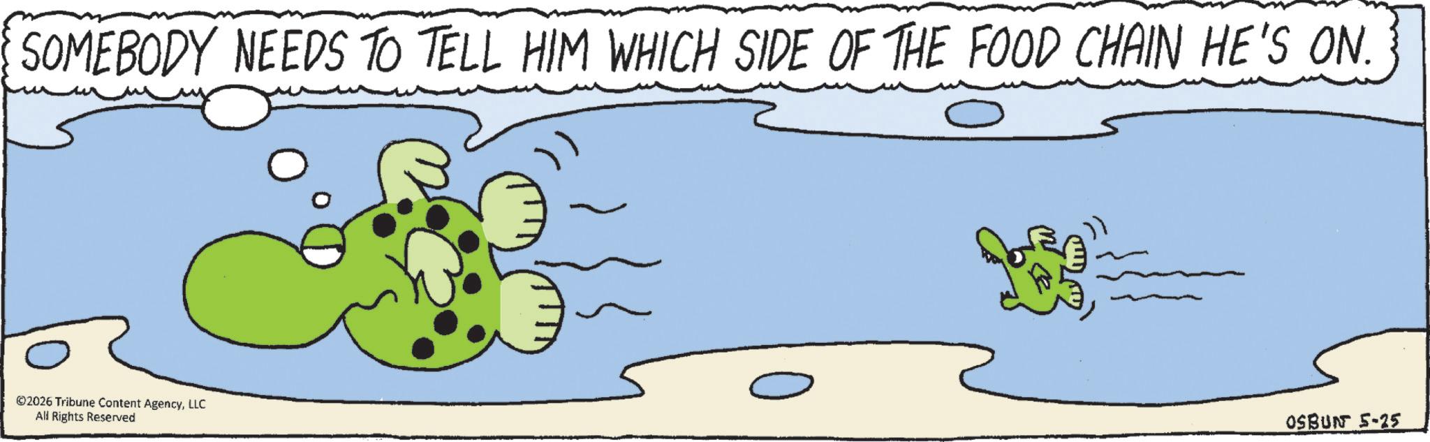 Animated cartoon OCR: SOMEBODY NEEDS TO TELL HIM WHICH SIDE OF THE FOOD CHAIN HE'S ON. ©2026 Tribune Content AgencyLLC All Rights Reserved OSBUN 5-25 SOMEBODY NEEDS TO TELL HIM WHICH SIDE OF THE FOOD CHAIN HE'S ON . © 2026 Tribune Content AgencyLLC All Rights Reserved OSBUN 5-25