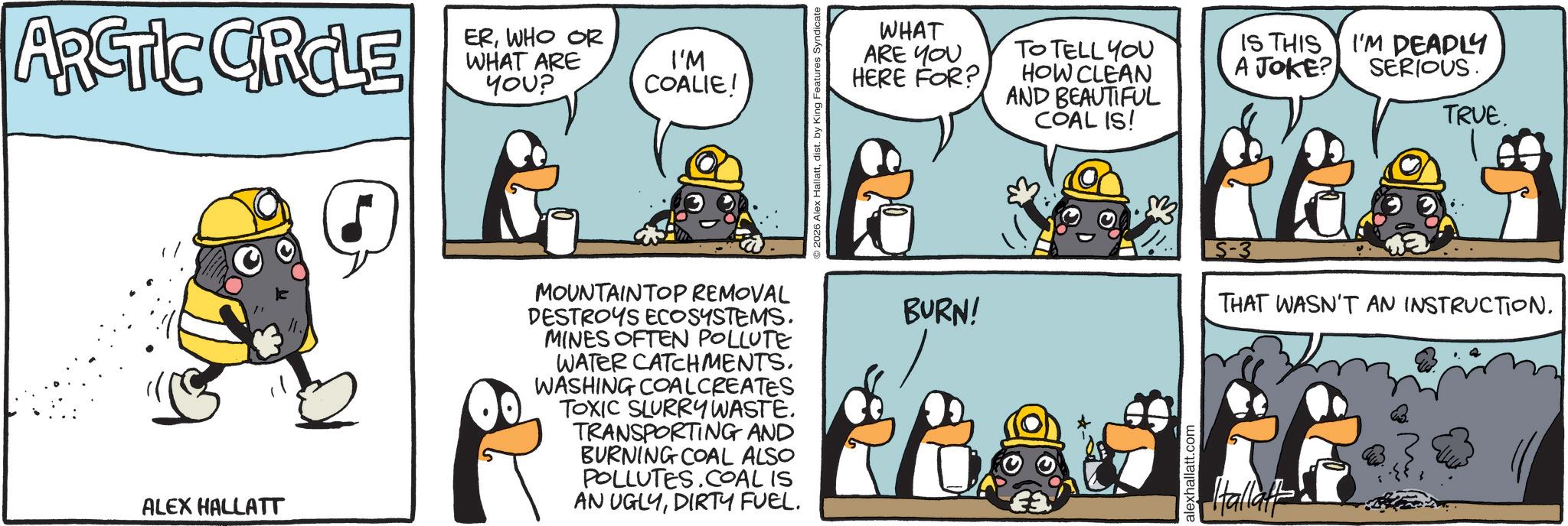 Comics OCR: ARCTIC CRCLE ALEX HALLATT ERWHO OR WHAT ARE YOU? I'M COALIE! MOUNTAINTOP REMOVAL DESTROYS ECOSYSTEMS. MINES OFTEN POLLUTE WATER CATCHMENTS. WASHING COALCREATES TOXIC SLURRY WASTE. TRANSPORTING AND BURNING COAL ALSO POLLUTES.COAL IS AN UGLYDIRTY FUEL. 2026 Alex Hallattdist. by King Features Syndicate WHAT ARE YOU HERE FOR? BURN! TO TELL YOU HOW CLEAN AND BEAUTIFUL COAL IS! alexhallatt.com IS THIS A JOKE? I'M DEADLY SERIOUS. TRUE. THAT WASN'T AN INSTRUCTION. Hallat ARCTIC CRCLE ALEX HALLATT ERWHO OR WHAT ARE YOU ? I'M COALIE ! MOUNTAINTOP REMOVAL DESTROYS ECOSYSTEMS . MINES OFTEN POLLUTE WATER CATCHMENTS . WASHING COALCREATES TOXIC SLURRY WASTE . TRANSPORTING AND BURNING COAL ALSO POLLUTES.COAL IS AN UGLYDIRTY FUEL . 2026 Alex Hallattdist . by King Features Syndicate WHAT ARE YOU HERE FOR ? BURN ! TO TELL YOU HOW CLEAN AND BEAUTIFUL COAL IS ! alexhallatt.com IS THIS A JOKE ? I'M DEADLY SERIOUS . TRUE . THAT WASN'T AN INSTRUCTION . Hallat
