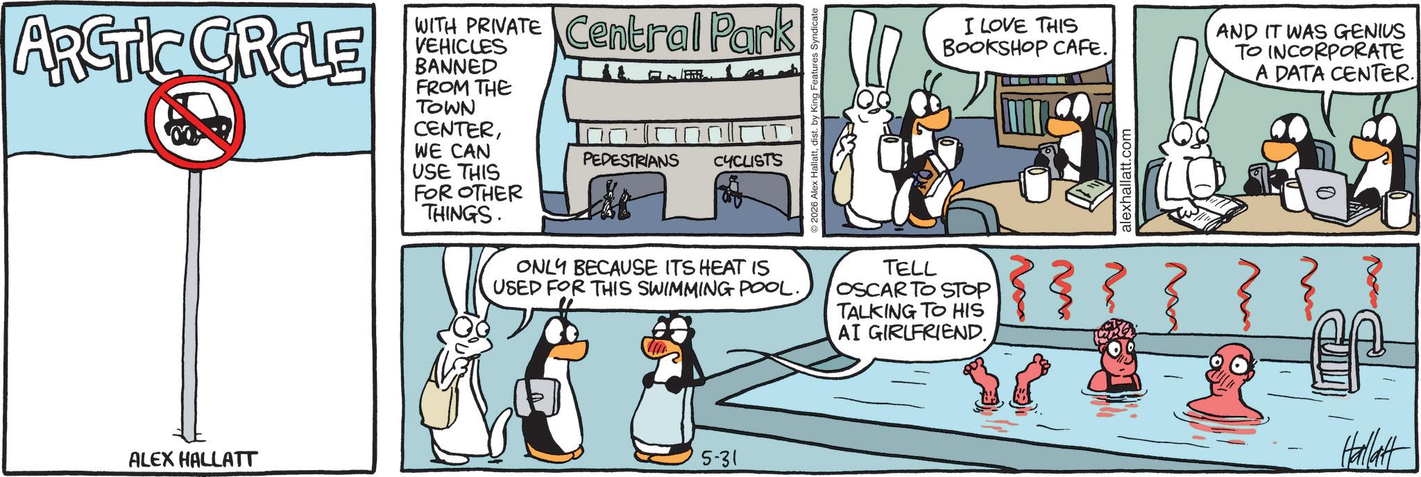 Animated cartoon OCR: ARCTIC CRCLE WITH PRIVATE Central Park VEHICLES BANNED FROM THE TOWN CENTERWE CAN USE THIS FOR OTHER PEDESTRIANS CYCLISTS ALEX HALLATT THINGS. ©2026 Alex Hallattdist. by King Features ONLY BECAUSE ITS HEAT IS USED FOR THIS SWIMMING POOL.TELL OSCAR TO STOP TALKING TO HIS AI GIRLFRIEND. 5-31 I LOVE THIS BOOKSHOP CAFE. AND IT WAS GENIUS TO INCORPORATE A DATA CENTER. alexhallatt.com Hallatt ARCTIC CRCLE WITH PRIVATE Central Park VEHICLES BANNED FROM THE TOWN CENTERWE CAN USE THIS FOR OTHER PEDESTRIANS CYCLISTS ALEX HALLATT THINGS . © 2026 Alex Hallattdist . by King Features ONLY BECAUSE ITS HEAT IS USED FOR THIS SWIMMING POOL .TELL OSCAR TO STOP TALKING TO HIS AI GIRLFRIEND . 5-31 I LOVE THIS BOOKSHOP CAFE . AND IT WAS GENIUS TO INCORPORATE A DATA CENTER . alexhallatt.com Hallatt