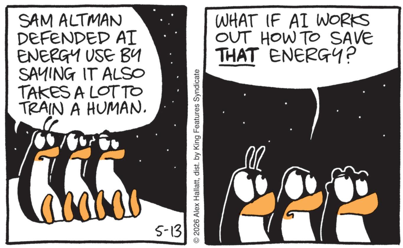 Photo caption OCR: SAM ALTMAN DEFENDED AI ENERGY USE BY SAYING IT ALSO TAKES A LOT TO TRAIN A HUMAN. 5-13 © 2026 Alex Hallattdist. by King Features Syndicate WHAT IF AI WORKS OUT HOW TO SAVE THAT ENERGY? M SAM ALTMAN DEFENDED AI ENERGY USE BY SAYING IT ALSO TAKES A LOT TO TRAIN A HUMAN . 5-13 © 2026 Alex Hallattdist . by King Features Syndicate WHAT IF AI WORKS OUT HOW TO SAVE THAT ENERGY ? M