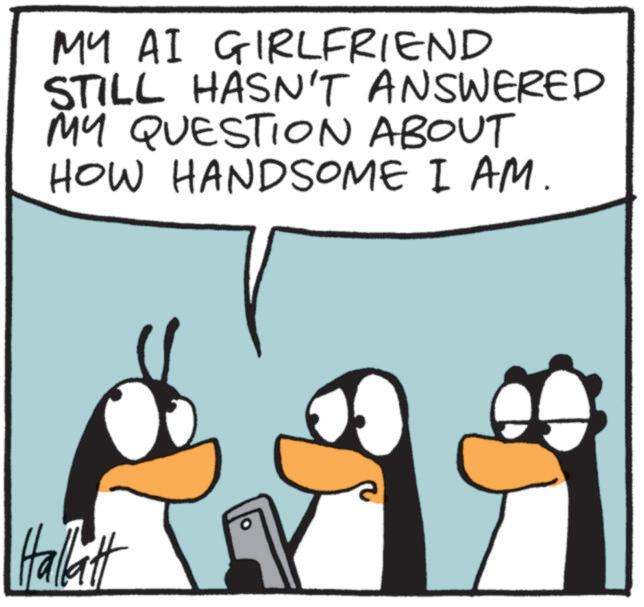 Flightless bird OCR: MY AI GIRLFRIEND STILL HASN'T ANSWERED MY QUESTION ABOUT HOW HANDSOME I AM. Hallatt MY AI GIRLFRIEND STILL HASN'T ANSWERED MY QUESTION ABOUT HOW HANDSOME I AM . Hallatt