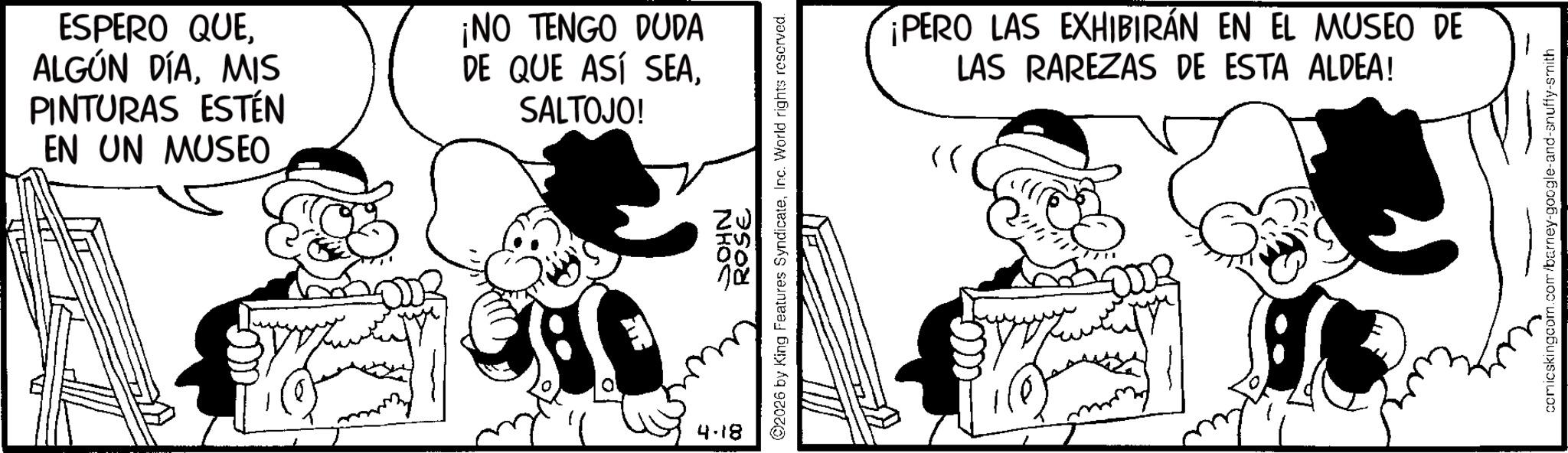 Conversation OCR: ESPERO QUEMIS PINTURAS ESTÉN EN UN MUSEO ¡NO TENGO DUDA DE QUE ASÍ SEASALTOJO! 4.18 ROSE 2026 by King Features SyndicateInc. World rights reserved. NHOS ¡PERO LAS EXHIBIRÁN EN EL MUSEO DE LAS RAREZAS DE ESTA ALDEA! comicskingcom.com/barney-google-and-snuffy-smith ESPERO QUEALGÚN DÍAMIS PINTURAS ESTÉN EN UN MUSEO ¡ NO TENGO DUDA DE QUE ASÍ SEASALTOJO ! 4.18 ROSE 2026 by King Features SyndicateInc. World rights reserved . NHOS ¡ PERO LAS EXHIBIRÁN EN EL MUSEO DE LAS RAREZAS DE ESTA ALDEA ! comicskingcom.com/barney-google-and-snuffy-smith