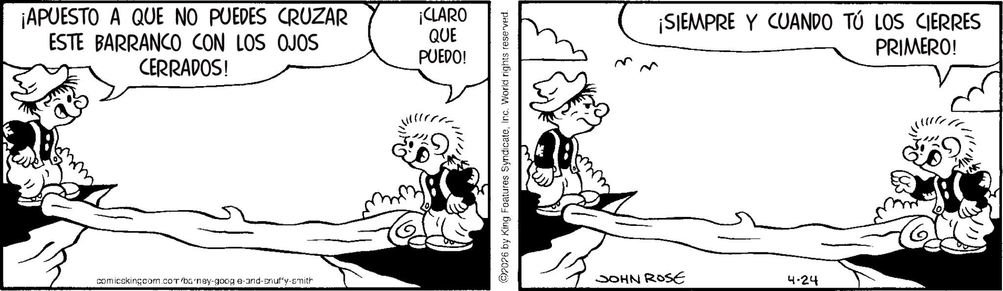 Gesture OCR: ¡APUESTO A QUE NO PUEDES CRUZAR ESTE BARRANCO CON LOS OJOS CERRADOS! comicskingcom.com/barney-goog e-and-snuffy-smith ¡CLARO QUE PUEDO! 2026 by King Features SyndicateInc. World rights reserved. ¡SIEMPRE Y CUANDO TÚ LOS CIERRES PRIMERO! JOHN ROSE 4.24 ¡ APUESTO A QUE NO PUEDES CRUZAR ESTE BARRANCO CON LOS OJOS CERRADOS ! comicskingcom.com/barney-goog e - and - snuffy - smith ¡ CLARO QUE PUEDO ! 2026 by King Features SyndicateInc. World rights reserved . ¡ SIEMPRE Y CUANDO TÚ LOS CIERRES PRIMERO ! JOHN ROSE 4.24