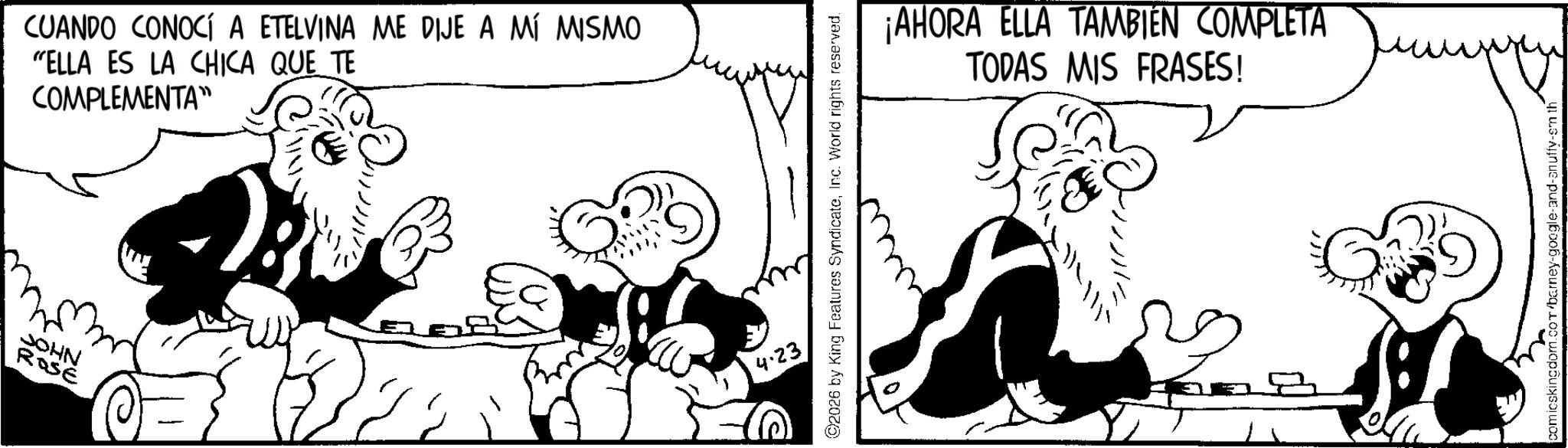 Publication OCR: JOHN ROSE CUANDO CONOCÍ A ETELVINA ME DIJE A MÍ MISMO "ELLA ES LA CHICA QUE TE COMPLEMENTA™ 2026 by King Features SyndicateInc. World rights reserved. 4.23 ¡AHORA ELLA TAMBIÉN COMPLETA TODAS MIS FRASES! D comicskingdom.com/barney-google-and-anuffy-em th JOHN ROSE CUANDO CONOCÍ A ETELVINA ME DIJE A MÍ MISMO " ELLA ES LA CHICA QUE TE COMPLEMENTA ™ 2026 by King Features SyndicateInc. World rights reserved . 4.23 ¡ AHORA ELLA TAMBIÉN COMPLETA TODAS MIS FRASES ! D comicskingdom.com/barney-google-and-anuffy-em th