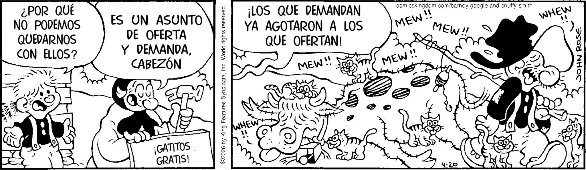 Line art OCR: ¿POR QUÉ NO PODEMOS QUEDARNOS CON ELLOS? ES UN ASUNTO DE OFERTA Y DEMANDACABEZÓN ¡GATITOS GRATIS! 2026 by King Features SyndicateInc. World rights reserved. WHEW ¡LOS QUE DEMANDAN YA AGOTARON A LOS QUE OFERTAN! MEW!! comicskingdom.com/barncy google and snuffy smith MEW!! MEW!! MEW!! 4.20 WHEW JOHN ROSE ¿ POR QUÉ NO PODEMOS QUEDARNOS CON ELLOS ? ES UN ASUNTO DE OFERTA Y DEMANDACABEZÓN ¡ GATITOS GRATIS ! 2026 by King Features SyndicateInc. World rights reserved . WHEW ¡ LOS QUE DEMANDAN YA AGOTARON A LOS QUE OFERTAN ! MEW !! comicskingdom.com/barncy google and snuffy smith MEW !! MEW !! MEW !! 4.20 WHEW JOHN ROSE