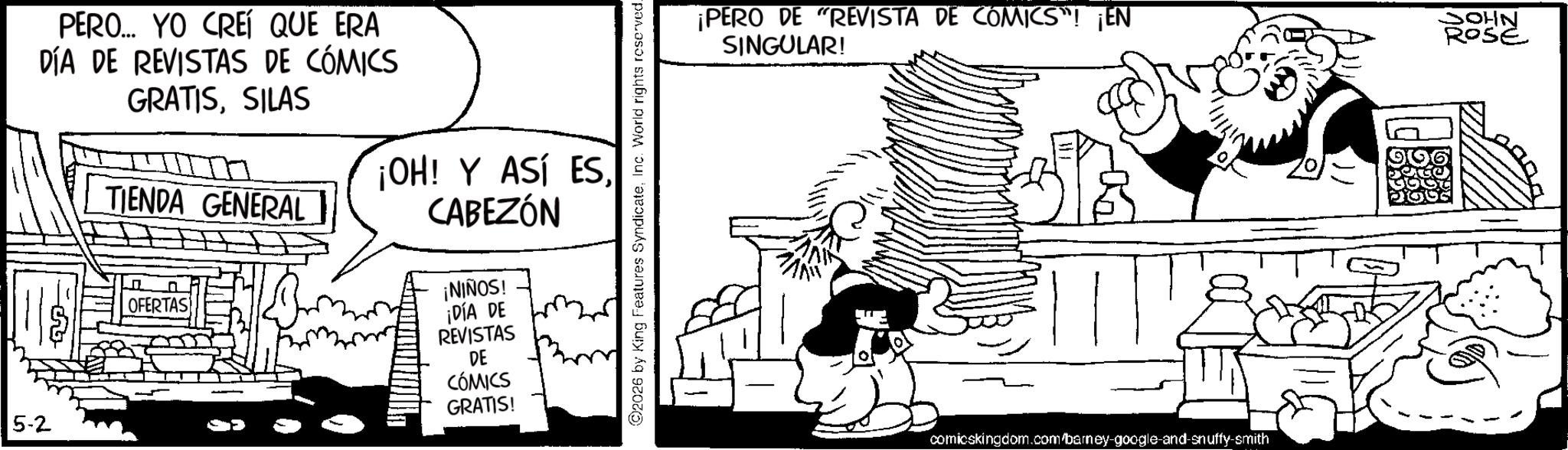 Comic book OCR: 5-2 PERO... YO CREÍ QUE ERA DÍA DE REVISTAS DE CÓMICS GRATISSILAS TIENDA GENERAL OFERTAS ¡OH! Y ASÍ ES. CABEZÓN ¡NIÑOS! ¡DÍA DE REVISTAS DE CÓMICS GRATIS! ©2026 by King Features SyndicateInc. World rights reserved- ¡PERO DE "REVISTA DE COMICS"! ¡EN SINGULAR! OHN ROSE comicskingdom.com/barney-google-and-snuffy-smith 5-2 PERO ... YO CREÍ QUE ERA DÍA DE REVISTAS DE CÓMICS GRATISSILAS TIENDA GENERAL OFERTAS ¡ OH ! Y ASÍ ES . CABEZÓN ¡ NIÑOS ! ¡ DÍA DE REVISTAS DE CÓMICS GRATIS ! © 2026 by King Features SyndicateInc. World rights reserved- ¡ PERO DE " REVISTA DE COMICS " ! ¡ EN SINGULAR ! OHN ROSE comicskingdom.com/barney-google-and-snuffy-smith
