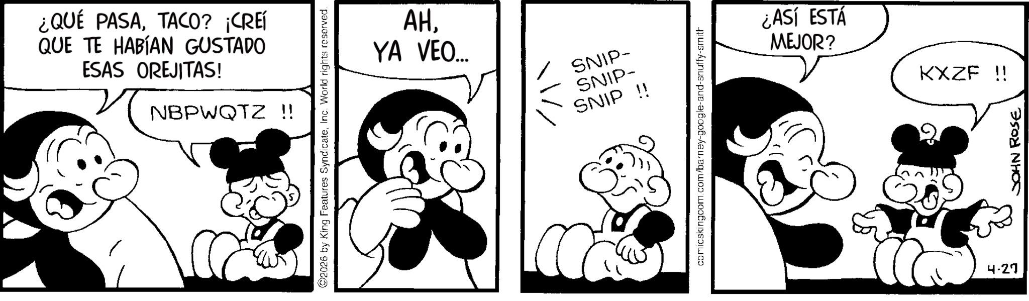Animated cartoon OCR: ¿QUÉ PASATACO? ¡CREÍ QUE TE HABÍAN GUSTADO ESAS OREJITAS! NBPWQTZ !! 2026 by King Features SyndicateInc. World rights reserved. AHYA VEO... SNIP- SNIP- SNIP !! comicskingcom.com/barney-google-and-snuffy-smith ¿ASÍ ESTÁ MEJOR? 4.27 KXZF !! JOHN ROSE ¿ QUÉ PASATACO ? ¡ CREÍ QUE TE HABÍAN GUSTADO ESAS OREJITAS ! NBPWQTZ !! 2026 by King Features SyndicateInc. World rights reserved . AHYA VEO ... SNIP- SNIP- SNIP !! comicskingcom.com/barney-google-and-snuffy-smith ¿ ASÍ ESTÁ MEJOR ? 4.27 KXZF !! JOHN ROSE