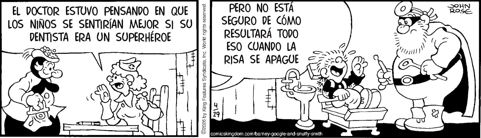 Publication OCR: EL DOCTOR ESTUVO PENSANDO EN QUE LOS NIÑOS SE SENTIRÍAN MEJOR SI SU DENTISTA ERA UN SUPERHÉROE ©2026 by King Features SyndicateInc. World rights reserved. 312 PERO NO ESTÁ SEGURO DE CÓMO RESULTARÁ TODO ESO CUANDO LA RISA SE APAGUE JOHN ROSE comicskingdom.com/barney-google-and-snuffy-smith EL DOCTOR ESTUVO PENSANDO EN QUE LOS NIÑOS SE SENTIRÍAN MEJOR SI SU DENTISTA ERA UN SUPERHÉROE © 2026 by King Features SyndicateInc. World rights reserved . 312 PERO NO ESTÁ SEGURO DE CÓMO RESULTARÁ TODO ESO CUANDO LA RISA SE APAGUE JOHN ROSE comicskingdom.com/barney-google-and-snuffy-smith