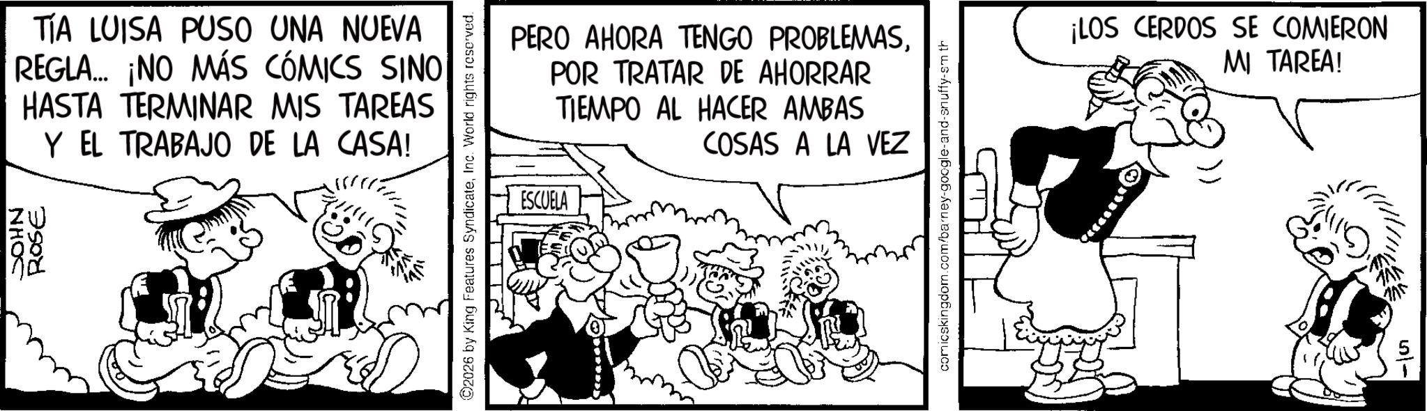 Animated cartoon OCR: NHOC ROSE TIA LUISA PUSO UNA NUEVA REGLA... ¡NO MÁS CÓMICS SINO HASTA TERMINAR MIS TAREAS Y EL TRABAJO DE LA CASA! ©2026 by King Features SyndicateInc. World rights reserved. ESCUELA PERO AHORA TENGO PROBLEMASPOR TRATAR DE AHORRAR TIEMPO AL HACER AMBAS COSAS A LA VEZ comicskingdom.com/barn snuffy-sm th ¡LOS CERDOS SE COMIERON MI TAREA! NHOC ROSE TIA LUISA PUSO UNA NUEVA REGLA ... ¡ NO MÁS CÓMICS SINO HASTA TERMINAR MIS TAREAS Y EL TRABAJO DE LA CASA ! © 2026 by King Features SyndicateInc. World rights reserved . ESCUELA PERO AHORA TENGO PROBLEMASPOR TRATAR DE AHORRAR TIEMPO AL HACER AMBAS COSAS A LA VEZ comicskingdom.com/barn snuffy - sm th ¡ LOS CERDOS SE COMIERON MI TAREA !