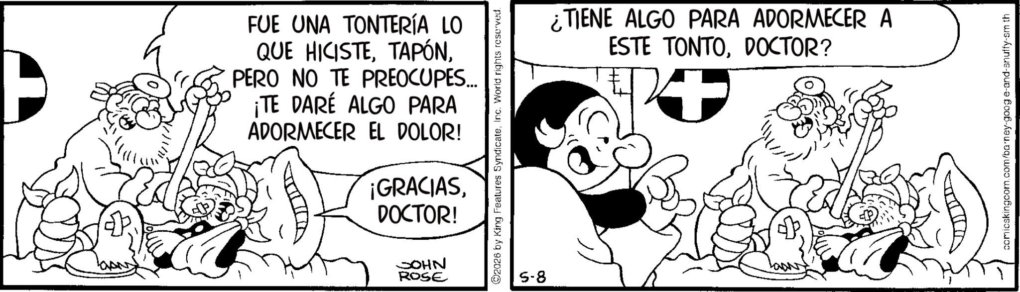 Conversation OCR: FUE UNA TONTERÍA LO QUE HICISTEPERO NO TE PREOCUPES... ¡TE DARÉ ALGO PARA ADORMECER EL DOLOR! ¡GRACIASDOCTOR! JOHN ROSE 2026 by King Features SyndicateInc. World rights reserved. 5-8 ¿TIENE ALGO PARA ADORMECER A ESTE TONTODOCTOR? comicskingcom.com/barney-google-and-snuffy-sm th FUE UNA TONTERÍA LO QUE HICISTEPERO NO TE PREOCUPES ... ¡ TE DARÉ ALGO PARA ADORMECER EL DOLOR ! ¡ GRACIASDOCTOR ! JOHN ROSE 2026 by King Features SyndicateInc. World rights reserved . 5-8 ¿ TIENE ALGO PARA ADORMECER A ESTE TONTODOCTOR ? comicskingcom.com/barney-google-and-snuffy-sm th