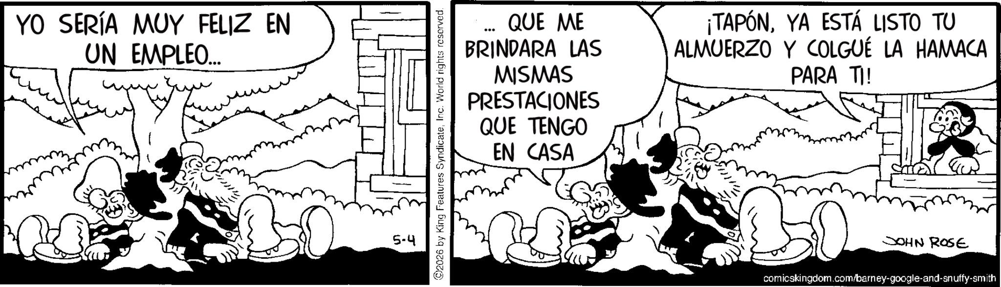 Publication OCR: YO SERÍA MUY FELIZ EN UN EMPLEO... B 5-4 2026 by King Features SyndicateInc. World rights reserved. QUE ME BRINDARA LAS MISMAS PRESTACIONES QUE TENGO EN CASA ¡TAPÓNYA ESTÁ LISTO TU ALMUERZO Y COLGUÉ LA HAMACA PARA TI! JOHN ROSE comicskingdom.com/barney-google-and-snuffy-smith YO SERÍA MUY FELIZ EN UN EMPLEO ... B 5-4 2026 by King Features SyndicateInc. World rights reserved . QUE ME BRINDARA LAS MISMAS PRESTACIONES QUE TENGO EN CASA ¡ TAPÓNYA ESTÁ LISTO TU ALMUERZO Y COLGUÉ LA HAMACA PARA TI ! JOHN ROSE comicskingdom.com/barney-google-and-snuffy-smith
