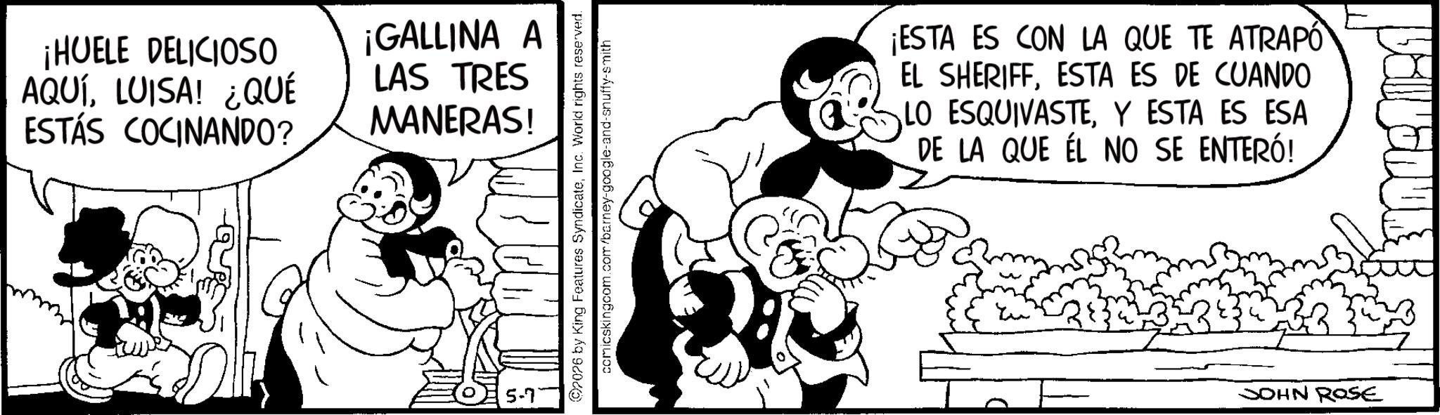 Line art OCR: ¡HUELE DELICIOSO AQUÍLUISA! ¿QUÉ ESTÁS COCINANDO? ¡GALLINA A LAS TRES MANERAS! www 5-7 2026 by King Features SyndicateInc. World rights reserved. comicskingcom.com/barney-google-and-snuffy-smith ¡ESTA ES CON LA QUE TE ATRAPO EL SHERIFFESTA ES DE CUANDO LO ESQUIVASTEY ESTA ES ESA DE LA QUE ÉL NO SE ENTERÓ! JOHN ROSE ¡ HUELE DELICIOSO AQUÍLUISA ! ¿ QUÉ ESTÁS COCINANDO ? ¡ GALLINA A LAS TRES MANERAS ! www 5-7 2026 by King Features SyndicateInc. World rights reserved . comicskingcom.com/barney-google-and-snuffy-smith ¡ ESTA ES CON LA QUE TE ATRAPO EL SHERIFFESTA ES DE CUANDO LO ESQUIVASTEY ESTA ES ESA DE LA QUE ÉL NO SE ENTERÓ ! JOHN ROSE