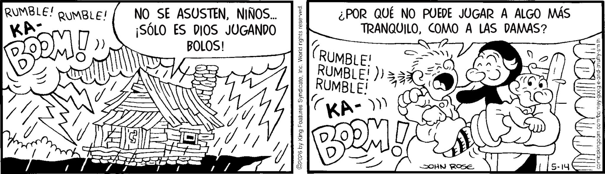 Line art OCR: RUMBLE! RUMBLE! KA- BOOM! NO SE ASUSTENNIÑOS... ¡SÓLO ES DIOS JUGANDO BOLOS! 2026 by King Features SyndicateInc. World rights reserved. ¿POR QUE NO PUEDE JUGAR A ALGO MÁS TRANQUILOCOMO A LAS DAMAS? TRUMBLE! RUMBLE!) RUMBLE! KA-))) BOOM I JOHN ROSE 115-14 ??????? comicskingcom.com/barney-goog e-and-snuffy-sm th RUMBLE ! RUMBLE ! KA- BOOM ! NO SE ASUSTENNIÑOS ... ¡ SÓLO ES DIOS JUGANDO BOLOS ! 2026 by King Features SyndicateInc. World rights reserved . ¿ POR QUE NO PUEDE JUGAR A ALGO MÁS TRANQUILOCOMO A LAS DAMAS ? TRUMBLE ! RUMBLE ! ) RUMBLE ! KA- ) ) ) BOOM I JOHN ROSE 115-14 ??????? comicskingcom.com/barney-goog e - and - snuffy - sm th