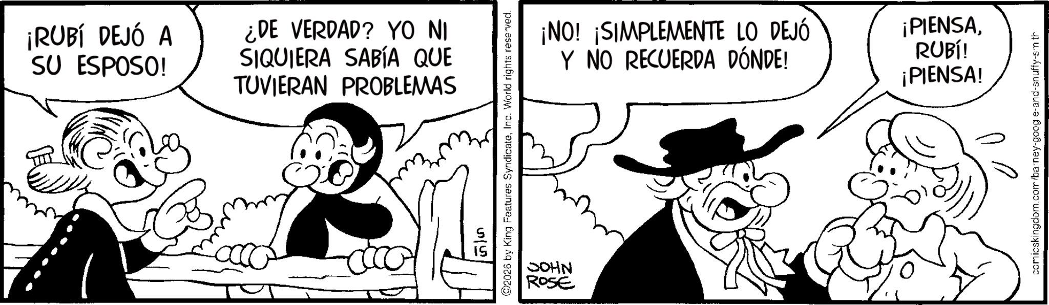 Comic book OCR: ¡RUBÍ DEJÓ A SU ESPOSO! ¿DE VERDAD? YO NI SIQUIERA SABÍA QUE TUVIERAN PROBLEMAS 2026 by King Features SyndicateInc. World rights reserved. 55 JOHN ROSE ¡NO! ¡SIMPLEMENTE LO DEJÓ Y NO RECUERDA DÓNDE! ¡PIENSARUBÍ! ¡PIENSA! comicskingdom.com/barney-goog e-and-snuffy-sm th ¡ RUBÍ DEJÓ A SU ESPOSO ! ¿ DE VERDAD ? YO NI SIQUIERA SABÍA QUE TUVIERAN PROBLEMAS 2026 by King Features SyndicateInc. World rights reserved . 55 JOHN ROSE ¡ NO ! ¡ SIMPLEMENTE LO DEJÓ Y NO RECUERDA DÓNDE ! ¡ PIENSARUBÍ ! ¡ PIENSA ! comicskingdom.com/barney-goog e - and - snuffy - sm th